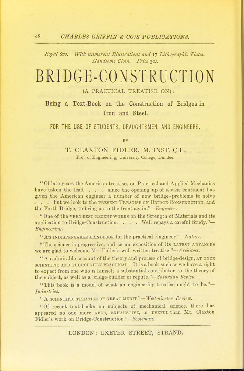 Royal Svo, With numerous Illustrations and 17 Lithographic Plates. Handsome Cloth. Price 30J. BRIDGE-CONSTRUCTION (A PRACTICAL TREATISE ON): Being a Text-Book on the Construction of Bridges in Iron and Steel. FOR THE USE OF STUDENTS, DRAUGHTSMEN, AND ENGINEERS. BY T. CLAXTON FIDLER, M. INST. C.E., Prof, of Engineering, University College, Dundee.  Of late years the American treatises on Practical and Applied Mechanics have taken the lead . . . since the opening up of a vast continent has given the American engineer a number of new bridge-problems to solve . . . but we look to the present Treatise on Bridge-Construction, and the Forth Bridge, to bring us to the front again.—Engineer.  One of the very best recent works on the Strength of Materials and its application to Bridge-Construction. . . . Well repays a careful Study.— Engineering. An indispensable handbook for the practical Engineer.— Nature. The science is progressive, and as an exposition of its latest advances we are glad to welcome Mr. Fidler's well-written treatise.—Architect. An admirable account of the theory and process of bridge-design, at once scientific and thoroughly practical. It is a book such as we have a right to expect from one who is himself a substantial contributor to the theory of the subject, as well as a bridge-builder of repute.—Saturday Review. This book is a model of what an engineering treatise ought to be.— Industries. A scientific treatise of great merit.—Westminster Review. Of recent text-books on subjects of mechanical science, there has appeared do oue more able, exhaustive, or useful than Mr. Claxton Fidler's work on Bridge-Construction.—Scotsman.
