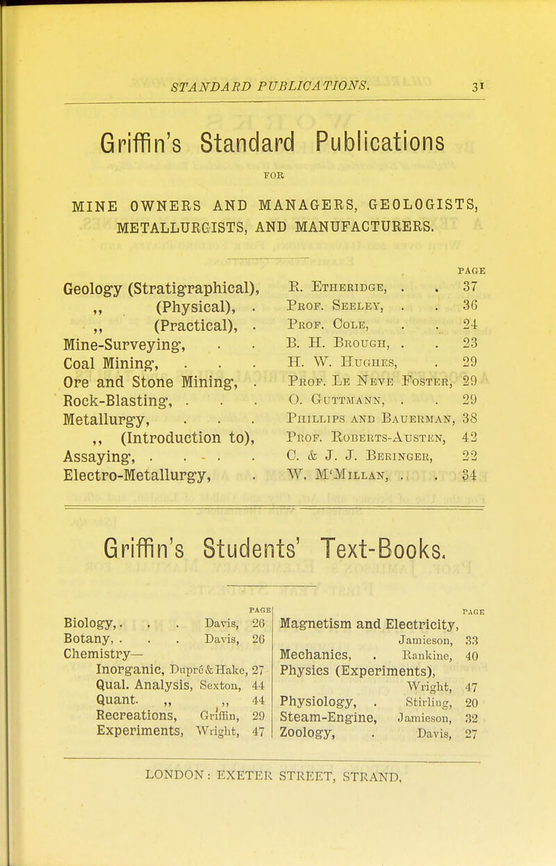 ST AND A RD P UBLICA TI0N8. 3* Griffin's Standard Publications FOR MINE OWNERS AND MANAGERS, GEOLOGISTS, METALLURGISTS, AND MANUFACTURERS. Geology (Stratigraphieal), „ (Physical), . (Practical), . Mine-Surveying, Coal Mining-, Ore and Stone Mining-, . Rock-Blasting-, . Metallurgy, ,, (Introduction to), Assaying-, .... Electro-Metallurgy, PAGE E. Etheridge, . . 37 Prof. Seeley, . . 36 Prof. Cole, . . 24 B. H. Brougii, . . 23 H. W. Hughes, . 29 Prof. Le Neve Foster, 29 0. GuTTMANN, . . 29 Phillips and Bauerman, 38 Prof. Roberts-Austen, 42 C. & J. J. Beringer, 22 W. M'Millan, ., . 34 Griffin's Students' Text-Books. Biology,. . . Davis, 26 Botany, . . . Davis, 26 Chemistry- Inorganic, Dnpru&Hake, 27 Qual. Analysis, Sexton, 44 Quant. „ „ 44 Recreations, Griffin, 29 Experiments, Wright, 47 PAGE Magnetism and Electricity, Jamieson, 33 Mechanics, . Rankinc, 40 Physics (Experiments), Wright, 47 Physiology, . .Stirling, 20 Steam-Engine, Jamieson, 32 Zoology, . Davis, 27