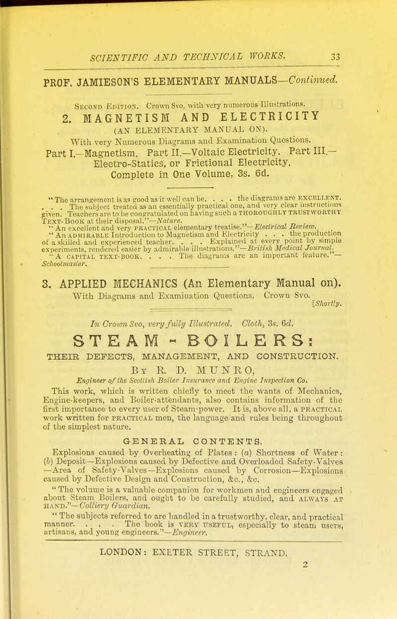 PROF. JAMIESON'S ELEMENTARY MANUALS—Continued. .Second Edition. Crown Svo, with very numerous Illustrations. 2. MAGNETISM AND ELECTRICITY (AN ELEMENTARY MANUAL ON). With very Numerous Diagrams and Examination Questions. Part I—Magnetism. Part II—Voltaic Eleetrieity. Part III — Eleetro-Staties, or Frietional Eleetrieity. Complete in One Volume, 3s. 6d.  The arrangement is as pood as it well can be, . . . the diagrams are excellent. . . . The subject treated as an essentially practical one, and very clear instructions given. Teachers are to be congratulated on having such a THOROUGHLY trustworthy Text-Book at their disposal.—Nature.  An excellent and very practical elementary treatise.— Electrical Iievietv. An admirable Introduction to Magnetism and Electricity . . . the production of a skilled and experienced teacher. . . . Explained at every point by simple experiments, rendered easier by admirable illustrations.—British Medical Journal. A capital text-book. . . . The diagrams are an important feature. — Schoolmaster. 3. APPLIED MECHANICS (An Elementary Manual on). With Diagrams and Examination Questions. Crown Svo. {Shortly. In Crown Svo, very fully Illustrated. Cloth, 3s. Gd. STEAM « BOI LERS; THEIR DEFECTS, MANAGEMENT, AND CONSTRUCTION. By K D. MUNRO, Engineer of the Scottish Boiler Insurance and Engine Inspection Co. This work, which is written chiefly to meet the wants of Mechanics, Engine-keepers, and Boiler-attendants, also contains information of the first importance to every user of Steam-power. It is, above all, a practical work written for practical men, the language and rules being throughout of the simplest nature. GENERAL CONTENTS. Explosions caused by Overheating of Plates: (a) Shortness of Water: (6) Deposit—Explosions caused by Defective and Overloaded Safety-Valves —Area of Safety-Valves—Explosions caused by Corrosion—Explosions caused by Defective Design and Construction, &c, &c.  The volume is a valuable companion for workmen and engineers engaged about Steam Boilers, and ought to be carefully studied, and always at 1IAND.— Colliery Guardian.  The subjects referred to are handled in a trustworthy, clear, and practical manner. . . . The book is very useful, especially to steam users, artisans, and young engineers.—Engineer. LONDON: EXETER STREET, STRAND, 2