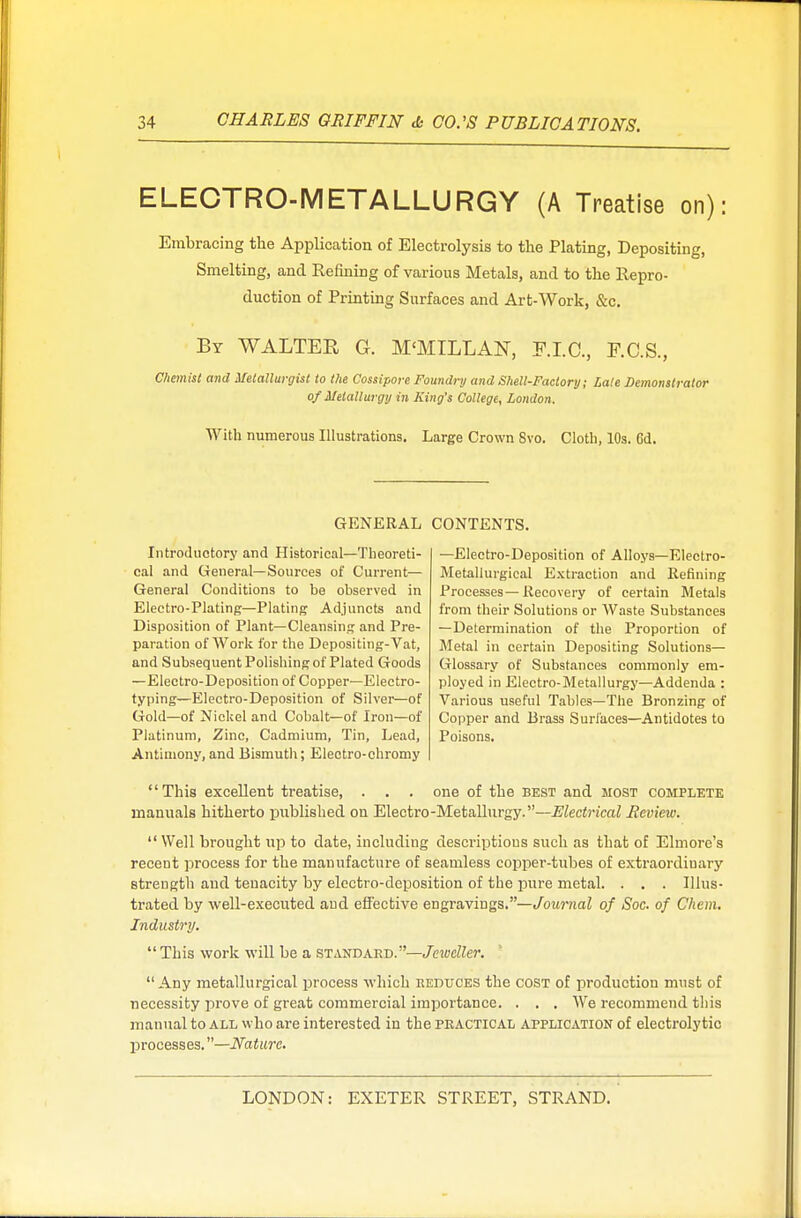 ELECTRO-METALLURGY (A Treatise on): Embracing the Application of Electrolysis to the Plating, Depositing, Smelting, and Refining of various Metals, and to the Repro- duction of Printing Surfaces and Art-Work, &c. By WALTER G. M'MILLAN, F.I.C., F.C.S., Chemist and Metallurgist to the Cossipore Foundry and Shell-Factory; Late Demonstrator of Metallurgy in King's College, London. With numerous Illustrations. Large Crown Svo. Cloth, 10s. 6d. GENERAL CONTENTS. Introductory and Historical—Theoreti- cal and General—Sources of Current— General Conditions to be observed in Electro-Plating—Plating Adjuncts and Disposition of Plant—Cleansing and Pre- paration of Work for the Depositing-Vat, and Subsequent Polishing of Plated Goods —Electro-Deposition of Copper—Electro- typing—Electro-Deposition of Silver—of Gold—of Nickel and Cobalt—of Iron—of Platinum, Zinc, Cadmium, Tin, Lead, Antimony, and Bismuth; Electro-chromy —Electro-Deposition of Alloys—Electro- Metallurgical Extraction and Refining Processes—Recovery of certain Metals from their Solutions or Waste Substances — Determination of the Proportion of Metal in certain Depositing Solutions— Glossary of Substances commonly em- ployed in Electro-Metallurgy—Addenda : Various useful Tables—The Bronzing of Copper and Brass Surfaces—Antidotes to Poisons. This excellent treatise, . . . one of the best and most complete manuals hitherto published on Electro-Metallurgy.—Electrical Review. Well brought up to date, including descriptions such as that of Elmore's recent process for the manufacture of seamless copper-tubes of extraordinary strength and tenacity by electro-deposition of the pure metal. . . . Illus- trated by well-executed and effective engravings.—Journal of Soc. of Chem. Industry.  This work will be a standard.—Jeweller.  Any metallurgical process which reduces the cost of production must of necessity prove of great commercial importance. . . . We recommend this manual to all who are interested in the practical application of electrolytic processes.—Nature.