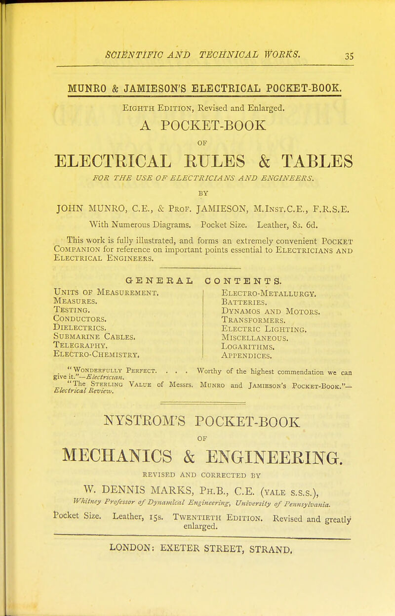 MUNRO & JAMIESON'S ELECTRICAL POCKET-BOOK. Eighth Edition, Revised and Enlarged. A POCKET-BOOK OF ELECTRICAL RULES & TABLES FOR THE USE OF ELECTRICIANS AND ENGINEERS. BY JOHN MUNRO, C.E., & Prof. JAMIESON, M.Inst.C.E., F.R.S.E. With Numerous Diagrams. Pocket Size. Leather, 83. 6d. This work is fully illustrated, and forms an extremely convenient Pocket Companion for reference on important points essential to Electricians and Electrical Engineers. GENERAL CONTENTS Units of Measurement. Measures. Testing. Conductors. Dielectrics. Submarine Cables. Telegraphy. Electro-Chemistry. Electro-Metallurgy. Batteries. Dynamos and Motors. Transformers. Electric Lighting. Miscellaneous. Logarithms. Appendices. _ Wonderfully Perfect. . . . Worthy of the highest commendation we can give \t. —Electrician. The Sterling Value of Messrs. Munro and Jamieson's Pocket-Book.— Electrical Review. NYSTROM'S POCKET-BOOK OF MECHANICS & ENGINEERING. REVISED AND CORRECTED BY W. DENNIS MARKS, Ph.B., C.E. (yale s.s.s.), Whitney Professor of Dynamical Engineering, Utiiversity of Pennsylvania. Pocket Size. Leather, 15s. Twentieth Edition. Revised and greatly enlarged.