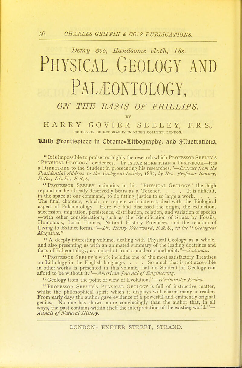 Demy 8vo, Handsome cloth, 18s. Physical Geology and Paleontology, ON THE BASIS OF PHILLIPS. BY HARRY G 0 V I E R S E E L E Y, F. R. S., PROFESSOR OF GEOGRAPHY IN KING'S COLLEGE, LONDON. Witb JFrontieplece in Cbromo*XltbograpbB, an& JUustrations.  It is impossible to praise too highly the research which Professor Seeley's ' Physical Geology ' evidences. It is far more than a Text-book—it is a Directory to the Student in prosecuting his researches.—Extract from tlie Presidential Address to the Geological Society, 1SS5, by Rev. Professor Bonne)', D.Sc, LL.D., F.R.S.  Professor Seeley maintains in his ' Physical Geology ' the high reputation he already deservedly bears as a Teacher. . . . It is difficult, in the space at our command, to do fitting justice to so large a work. . . . The final chapters, which are replete with interest, deal with the Biological aspect of Palaeontology. Here we find discussed the origin, the extinction, succession, migration, persistence, distribution, relation, and variation of species —with other considerations, such as the Identification of Strata by Fossils, Homotaxis, Local Faunas, Natural History Provinces, and the relation of Living to Extinct forms.—Dr. Henry Woodward, F.R.S., in the  Geological Magazine.  A deeply interesting volume, dealing with Physical Geology as a whole, and also presenting us with an animated summary of the leading doctrines and facts of Palaeontology, as looked at from a modern standpoint.—Scotsman.  Professor Seeley's work includes one of the most satisfactory Treatises on Lithology in the English language. ... So much that is not accessible in other works is presented in this volume, that no Student jof Geology can afford to be without it.—American Journal of Engineering.  Geology from the point of view of Evolution.—Westminster Review. Professor Seeley's Physical Geology is full of instructive matter, whilst the philosophical spirit which it displays will charm many a reader. From early days the author gave evidence of a powerful and eminently original genius. No one has shown more convincingly than the author that, in all ways, the past contains within itself the interpretation of the existing world.— Annals of Natural History.