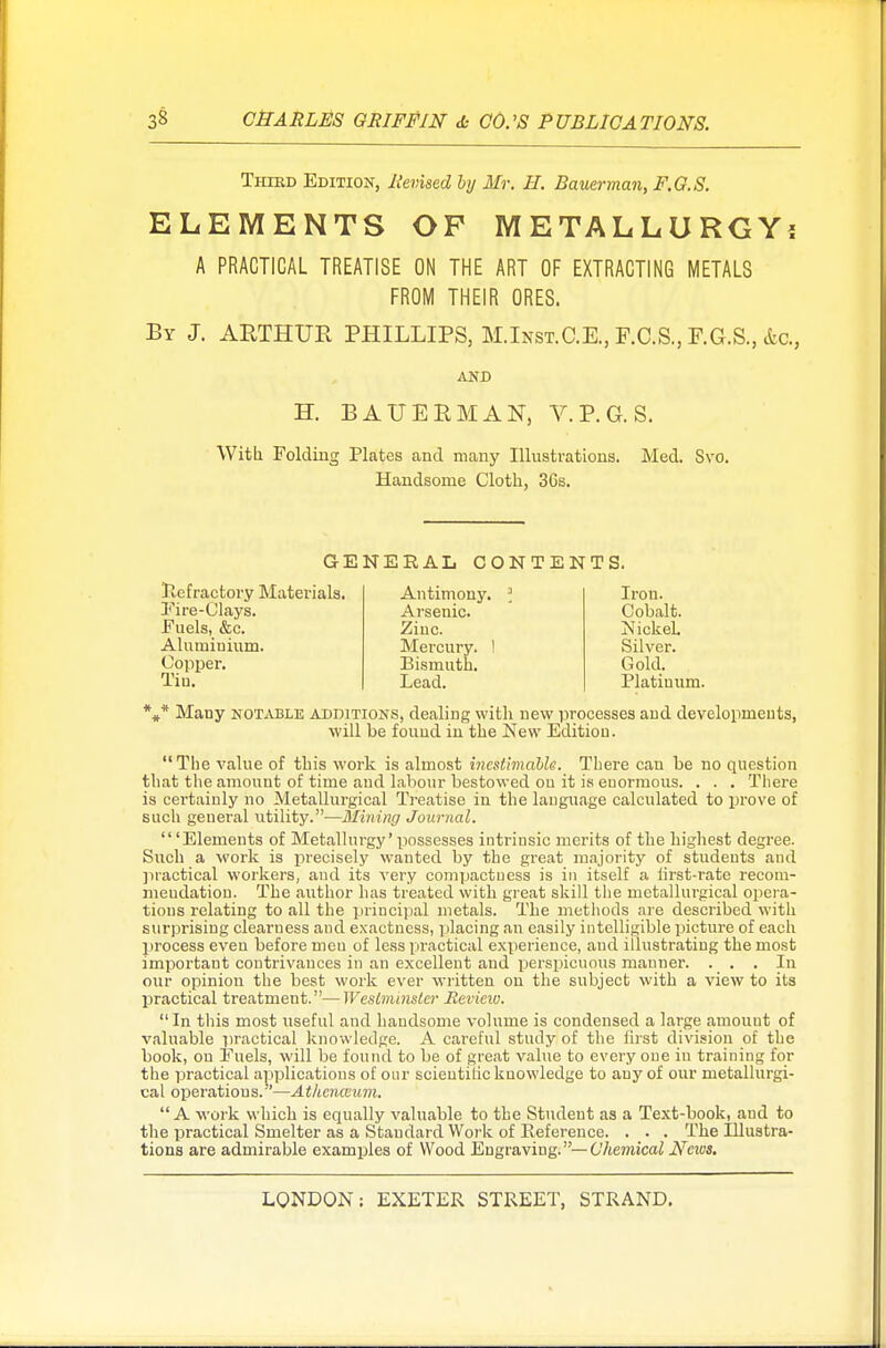 Third Edition, Revised by Mr. H. Bauerman, F.G.S. ELEMENTS OP METALLURGY? A PRACTICAL TREATISE ON THE ART OF EXTRACTING METALS FROM THEIR ORES. By J. ARTHUR PHILLIPS, M.Inst.C.E., F.C.S., F.G.S., &c, AND H. BAUERMAN, V.P.G.S. With Folding Plates and many Illustrations. Med. Svo. Handsome Cloth, 3Cs. GENERAL CONTENTS. Refractory Materials. Fire-Clays. Fuels, &c. Aluminium. Copper. Tiu. Antimony. Arsenic. Zinc. Mercury, i Bismuth. Lead. Iron. Cobalt. Nickel. Silver. Gold. Platinum. *#* Many notable additions, dealing with new processes and developments, will be fouud in the New Edition. The value of this work is almost inestimable. There can be no question that the amount of time aud labour bestowed ou it is euormous. . . . There is certainly no Metallurgical Treatise in the language calculated to prove of such general utility.—Mining Journal. 'Elements of Metallurgy' possesses intrinsic merits of the highest degree. Such a work is precisely wanted by the great majority of students and practical workers, and its very compactness is in itself a tirst-rate recom- mendation. The author has treated with great skill the metalhu'gical opera- tions relating to all the principal metals. The methods are described with surprising clearness and exactness, placing an easily intelligible picture of each process even before meu of less practical experience, and illustrating the most importaut contrivances in an excellent and perspicuous manner. . . . In our opinion the best work ever written on the subject with a view to its practical treatment.—Westminster Review.  In this most useful and handsome volume is condensed a large amount of valuable practical knowledge. A careful study of the first division of the book, ou Fuels, will be found to be of great value to every one in training for the practical applications of our scieutilic knowledge to any of our metallurgi- cal operations.'—Athcnwum. A work which is equally valuable to the Student as a Text-book, aud to the practical Smelter as a Standard Work of Reference. . . . The Illustra- tions are admirable examples of Wood Engraving.— Chemical Neivs.