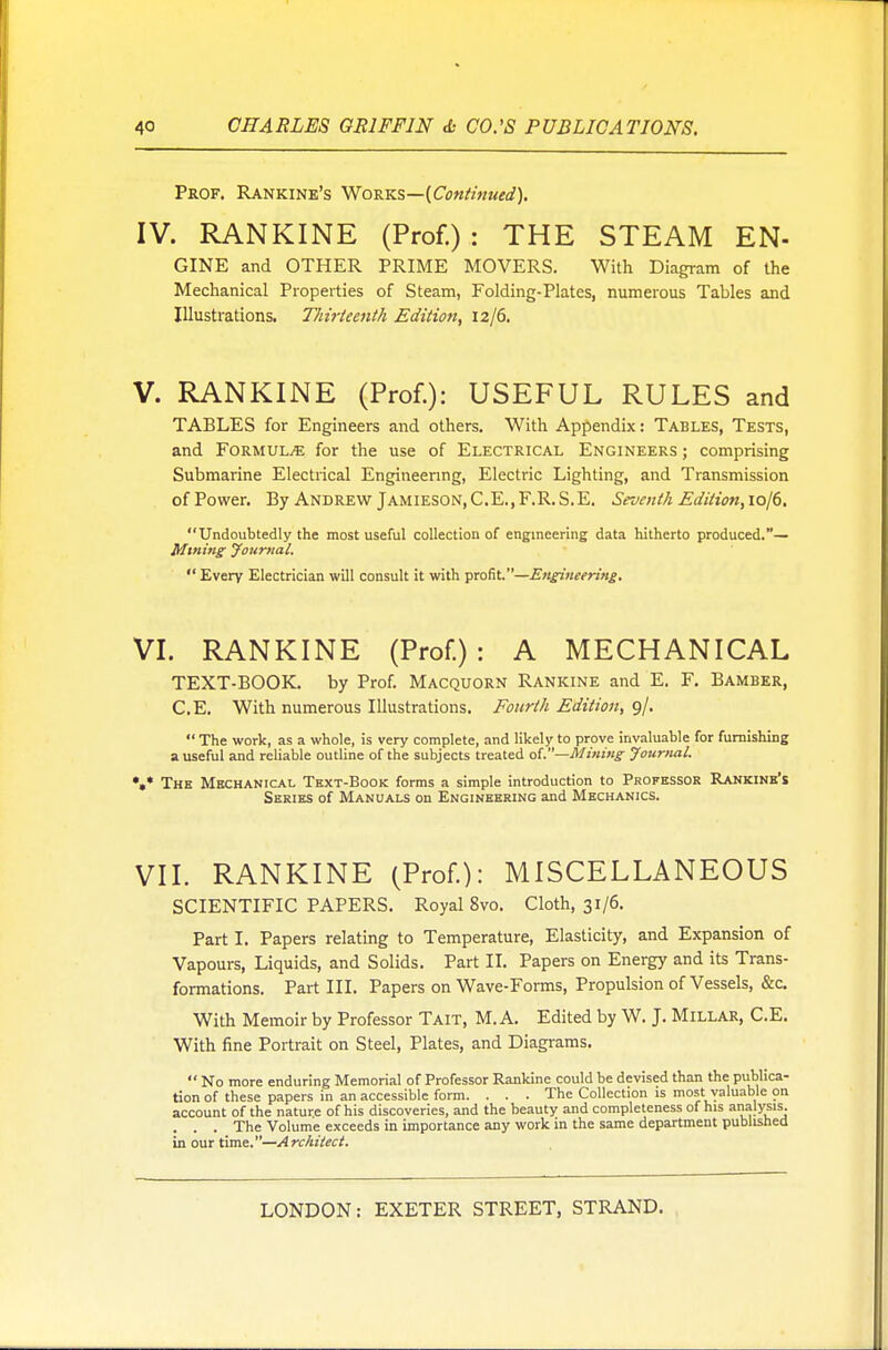 Prof. Rankine's Works—(Continued). IV. RANKINE (Prof.) : THE STEAM EN- GINE and OTHER PRIME MOVERS. With Diagram of the Mechanical Properties of Steam, Folding-Plates, numerous Tables and Illustrations. Thirteenth Edition, iz/6. V. RANKINE (Prof.): USEFUL RULES and TABLES for Engineers and others. With Appendix: Tables, Tests, and Formula for the use of Electrical Engineers ; comprising Submarine Electrical Engineering, Electric Lighting, and Transmission ofPower. By Andrew Jamieson,C.E.,F.R.S.E. Seventh Edition,\o\d. Undoubtedly the most useful collection of engineering data hitherto produced.— Mining Journal.  Every Electrician will consult it with profit.—Engineering. VI. RANKINE (Prof.): A MECHANICAL TEXT-BOOK, by Prof. Macquorn Rankine and E. F. Bamber, C.E. With numerous Illustrations. Fourth Edition, 9/.  The work, as a whole, is very complete, and likely to prove invaluable for furnishing a useful and reliable outline of the subjects treated of.—Mining Journal. *«* The Mechanical Text-Book forms a simple introduction to Professor Rankine's Series of Manuals on Engineering and Mechanics. VII. RANKINE (Prof.): MISCELLANEOUS SCIENTIFIC PAPERS. Royal 8vo. Cloth, 31/6. Part I. Papers relating to Temperature, Elasticity, and Expansion of Vapours, Liquids, and Solids. Part II. Papers on Energy and its Trans- formations. Part III. Papers on Wave-Forms, Propulsion of Vessels, &c. With Memoir by Professor Tait, M. A. Edited by W. J. Millar, C.E. With fine Portrait on Steel, Plates, and Diagrams.  No more enduring Memorial of Professor Rankine could be devised than the publica- tion of these papers in an accessible form. . . . The Collection is most valuable on account of the nature of his discoveries, and the beauty and completeness of his analysis. . . . The Volume exceeds in importance any work in the same department published in our time.—Architect.