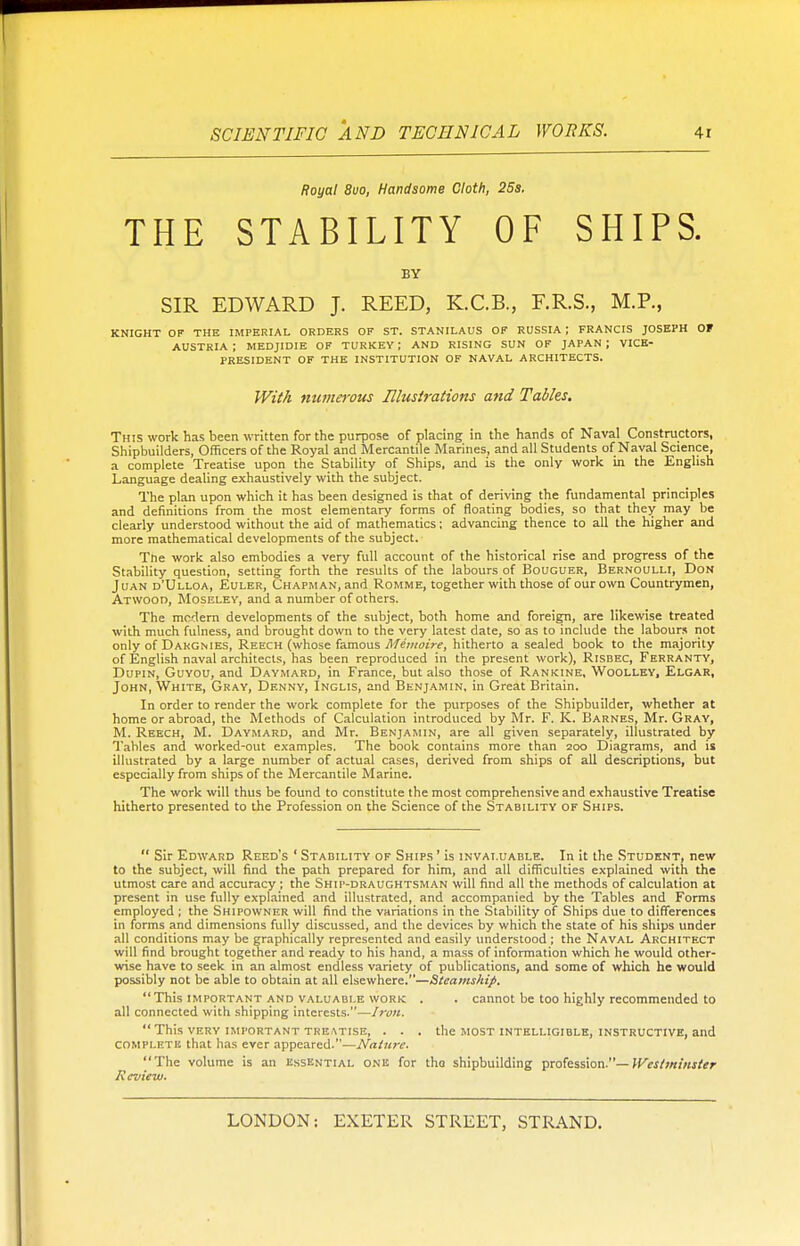 Royal 8uo, Handsome Cloth, 25s. THE STABILITY OF SHIPS. BY SIR EDWARD J. REED, K.C.B., F.R.S., M.P., KNIGHT OF THE IMPERIAL ORDERS OF ST. STANILAUS OF RUSSIA J FRANCIS JOSEPH OF AUSTRIA; MEDJIDIE OF TURKEY; AND RISING SUN OF JAPAN; VICE- PRESIDENT OF THE INSTITUTION OF NAVAL ARCHITECTS. With numerous Illustrations and Tables. This work has been written for the purpose of placing in the hands of Naval Constructors, Shipbuilders, Officers of the Royal and Mercantile Marines, and all Students of Naval Science, a complete Treatise upon the Stability of Ships, and is the only work in the English Language dealing exhaustively with the subject. The plan upon which it has been designed is that of deriving the fundamental principles and definitions from the most elementary forms of floating bodies, so that they may be clearly understood without the aid of mathematics: advancing thence to all the higher and more mathematical developments of the subject. The work also embodies a very full account of the historical rise and progress of the Stability question, setting forth the results of the labours of Bouguer, Bernoulli, Don Juan d'Ulloa, Euler, Chapman, and Romme, together with those of our own Countrymen, Atwood, Moseley, and a number of others. The modern developments of the subject, both home and foreign, are likewise treated with much fulness, and brought down to the very latest date, so as to include the labours not only of Dakgmes, Reech (whose famous Memoire, hitherto a sealed book to the majority of English naval architects, has been reproduced in the present work), Risbec, Ferranty, Dupin, Guyou, and Daymard, in France, but also those of Rankine, Woolley, Elgar, John, White, Gray, Denny, Inglis, and Benjamin, in Great Britain. In order to render the work complete for the purposes of the Shipbuilder, whether at home or abroad, the Methods of Calculation introduced by Mr. F. K. Barnes, Mr. Gray, M. Reech, M. Daymard, and Mr. Benjamin, are all given separately, illustrated by Tahles and worked-out examples. The book contains more than 200 Diagrams, and is illustrated by a large number of actual cases, derived from ships of all descriptions, but especially from ships of the Mercantile Marine. The work will thus be found to constitute the most comprehensive and exhaustive Treatise hitherto presented to the Profession on the Science of the Stability of Ships.  Sir Edward Reed's ' Stability of Ships ' is invaluable. In it the Student, new to the subject, will find the path prepared for him, and all difficulties explained with the utmost care and accuracy; the Ship-draughtsman will find all the methods of calculation at present in use fully explained and illustrated, and accompanied by the Tables and Forms employed ; the Shipowner will find the variations in the Stability of Ships due to differences in forms and dimensions fully discussed, and the devices by which the state of his ships under all conditions may be graphically represented and easily understood ; the Naval Architect will find brought together and ready to his hand, a mass of information which he would other- wise have to seek in an almost endless variety of publications, and some of which he would possibly not be able to obtain at all elsewhere.—Steamship. This important and valuable work . . cannot be too highly recommended to all connected with shipping interests.—Iron.  This very important treatise, . . . the most intelligible, instructive, and complete that has ever appeared.—Nature. The volume is an essential onk for the shipbuilding profession.— Westminster Review.