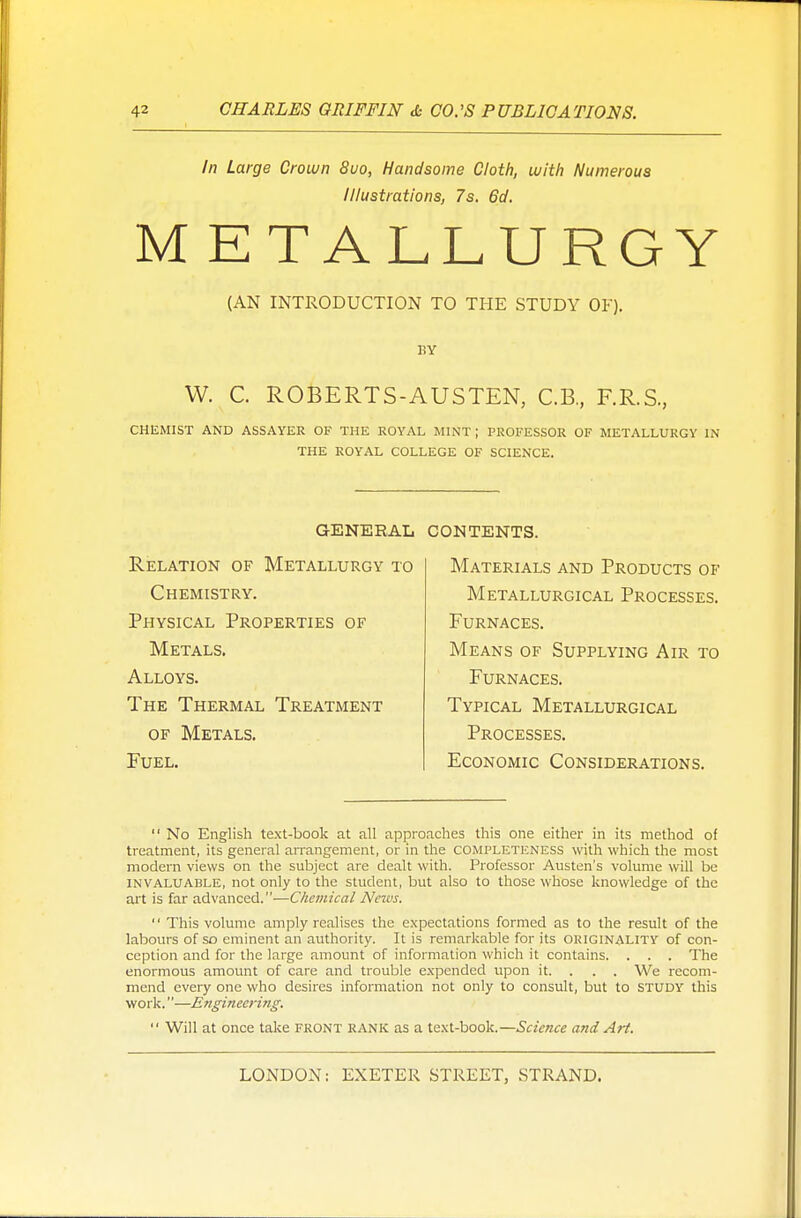 In Large Crown 8uo, Handsome Cloth, with Numerous Illustrations, 7s, 6d. METALLURGY (AN INTRODUCTION TO THE STUDY OF). BY W. C. ROBERTS-AUSTEN, C.B., F.R.S., CHEMIST AND ASSAYER OF THE ROYAL MINT ; PROFESSOR OF METALLURGY IN THE ROYAL COLLEGE OF SCIENCE. GENERAL Relation of Metallurgy to Chemistry. Physical Properties of Metals. Alloys. The Thermal Treatment of Metals. Fuel. contents. Materials and Products of Metallurgical Processes. Furnaces. Means of Supplying Air to Furnaces. Typical Metallurgical Processes. Economic Considerations.  No English text-book at all approaches this one either in its method of treatment, its general arrangement, or in the COMPLETENESS with which the most modern views on the subject are dealt with. Professor Austen's volume will be INVALUABLE, not only to the student, but also to those whose knowledge of the art is far advanced.—Chemical News.  This volume amply realises the expectations formed as to the result of the labours of so eminent an authority. It is remarkable for its okiginality of con- ception and for the large amount of information which it contains. . . . The enormous amount of care and trouble expended upon it. . . . We recom- mend every one who desires information not only to consult, but to study this work.—Engineering:  Will at once take front rank as a text-book.—Science and Art.