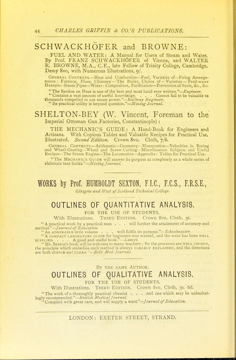 SCHWACKHOFER and BROWNE: FUEL AND WATER: A Manual for Users of Steam and Water. By Prof. FRANZ SCHWACKHOFER of Vienna, and WALTER R. BROWNE, M.A., C.E., late Fellow of Trinity College, Cambridge. Demy 8vo, with Numerous Illustrations, 9/. General Contents.—Heat and Combustion—Fuel, Varieties of—Firing Arrange- ments : Furnace, Flues, Chimney — The Boiler, Choice of—Varieties — Feed-water Heaters—Steam Pipes—Water: Composition, Purification—Prevention of Scale, &c, &c. The Section on Heat is one of the best and most lucid ever written.—Engineer.  Contains a vast amount of useful knowledge. . . . Cannot fail to be valuable to thousands compelled to use steam power.—Railway Engineer.  Its practical utility is beyond question.—Mining Journal. SHELTON-BEY (W. Vincent, Foreman to the Imperial Ottoman Gun Factories, Constantinople) : THE MECHANIC'S GUIDE: A Hand-Book for Engineers and Artizans. With Copious Tables and Valuable Recipes for Practical Use. Illustrated. Second Edition. Crnwn 8vo. Cloth, 7/6. General Contents.—Arithmetic—Geometry--Mensuration—Velocities in Boring and Wheel-Gearing—Wheel and Screw-Cutting—Miscellaneous Subjects and Useful Recipes—The Steam Engine—The Locomotive—Appendix : Tables for Practical Use. The Mechanic's Guide will answer its purpose as completely as a whole series of elaborate text-books.—Mining Journal. WORKS by Prof. HUMBOLDT SEXTON, F.I.C., F.C.S., F.R.S.E, Glasgow and West of Scotland Technical College. OUTLINES OF QUANTITATIVE ANALYSIS. FOR THE USE OF STUDENTS. With Illustrations. Third Edition. Crown 8vo, Cloth, 3s.  A practical work by a practical man . . . will further the attainment of accuracy and method.—Journal of Education.  An admirablk little volume . . . well fulfils its purpose.— Schoolmaster. A compact laboratory guide for beginners was wanted, and the want has been well supplied. ... A good and useful book.—Lancet.  Mr. Sexton's book will be welcome to many teachers ; for the processes are well chosfn, the principle which underlies each method is always clearly explained, and the directions are both simple and clear.—Brit. Med. Journal. By the same Author. OUTLINES OF QUALITATIVE ANALYSIS. FOR THE USE OF STUDENTS. With Illustrations. Third Edition. Crown 8vo, Cloth, 3s. 6d.  The work of a thoroughly practical chemist . . . and one which may be unhesitat- ingly recommended.—British Medical Journal.  Compiled with great care, and will supply a want.—Journal of Education.
