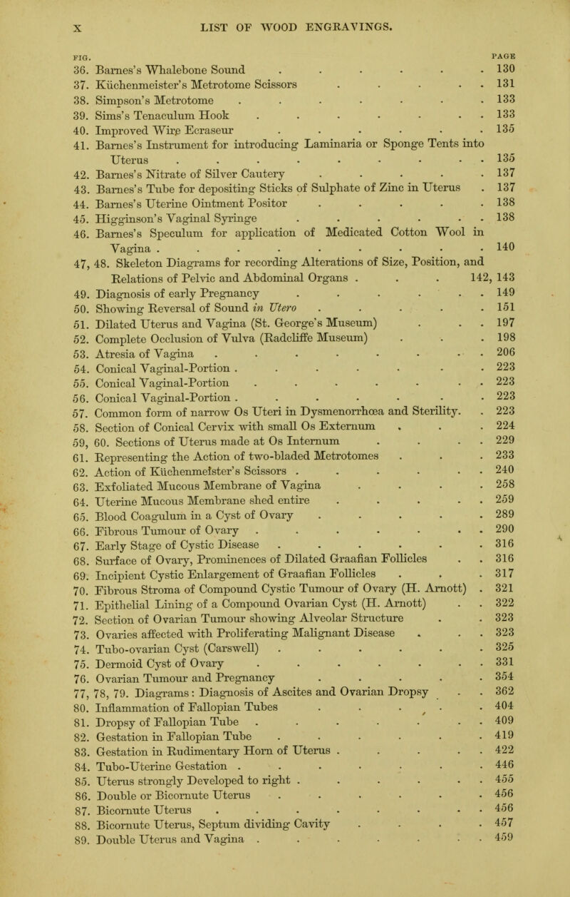 FIG. PAGE 36. Barnes's Whalebone Sound . . . . . .130 37. Kuchenmeister's Metrotome Scissors . . . . 131 38. Simpson's Metrotome ....... 133 39. Sims's Tenaculum Hook . . . • • • 133 40. Improved Wire Ecraseur ...... 135 41. Barnes's Instrument for introducing Laminaria or Sponge Tents into Uterus ......... 135 42. Barnes's Nitrate of Silver Cautery ..... 137 43. Barnes's Tube for depositing Sticks of Sulphate of Zinc in Uterus . 137 44. Barnes's Uterine Ointment Positor ..... 138 45. Higginson's Vaginal Syringe . . . . • 138 46. Barnes's Speculum for application of Medicated Cotton Wool in Vagina ......... 140 47. 48. Skeleton Diagrams for recording Alterations of Size, Position, and Relations of Pelvic and Abdominal Organs . . . 142, 143 49. Diagnosis of early Pregnancy . . . . . . 149 50. Showing Reversal of Sound in JJtero . . . . .151 51. Dilated Uterus and Vagina (St. George's Museum) . . .197 52. Complete Occlusion of Vulva (Radcliffe Museum) . . .198 53. Atresia of Vagina . . . . • • • « 206 54. Conical Vaginal-Portion . . . . . . .223 55. Conical Vaginal-Portion . . . . - • 223 56. Conical Vaginal-Portion ..... • 223 57. Common form of narrow Os Uteri in Dysmenorrhcea and Sterility. . 223 58. Section of Conical Cervix with small Os Externum , . . 224 59. 60. Sections of Uterus made at Os Internum . . . . 229 61. Representing the Action of two-bladed Metrotomes . . .233 62. Action of Kiichenmeister's Scissors . . . . . 240 63. Exfoliated Mucous Membrane of Vagina . . . .258 64. Uterine Mucous Membrane shed entire . . . . 259 65. Blood Coagulum in a Cyst of Ovary . . . . .289 66. Eibrous Tumour of Ovary . . . . . . 290 67. Early Stage of Cystic Disease . . . . . .316 68. Surface of Ovary, Prominences of Dilated Graafian Follicles . . 316 69. Incipient Cystic Enlargement of Graafian Follicles . . .317 70. Eibrous Stroma of Compound Cystic Tumour of Ovary (H. Arnott) . 321 71. Epithelial Lining of a Compound Ovarian Cyst (H. Arnott) . . 322 72. Section of Ovarian Tumour showing Alveolar Structure . .323 73. Ovaries affected with Proliferating Malignant Disease , . . 323 74. Tubo-ovarian Cyst (Carswell) . . . . . .325 75. Dermoid Cyst of Ovary . . . . . . 331 76. Ovarian Tumour and Pregnancy ..... 354 77. 78, 79. Diagrams: Diagnosis of Ascites and Ovarian Dropsy . . 362 80. Inflammation of Fallopian Tubes . . . .404 81. Dropsy of Fallopian Tube . . . . . . 409 82. Gestation in Fallopian Tube . . . . . .419 83. Gestation in Rudimentary Horn of Uterus . . . . 422 84. Tubo-Uterine Gestation . . . . . .446 85. Uterus strongly Developed to right . . . . . 455 86. Double or Bicornute Uterus ...... 456 87. Bicornute Uterus . . . . . • . . 456 88. Bicornute Uterus, Septum dividing Cavity .... 457 89. Double Uterus and Vagina . . . . • . . 459