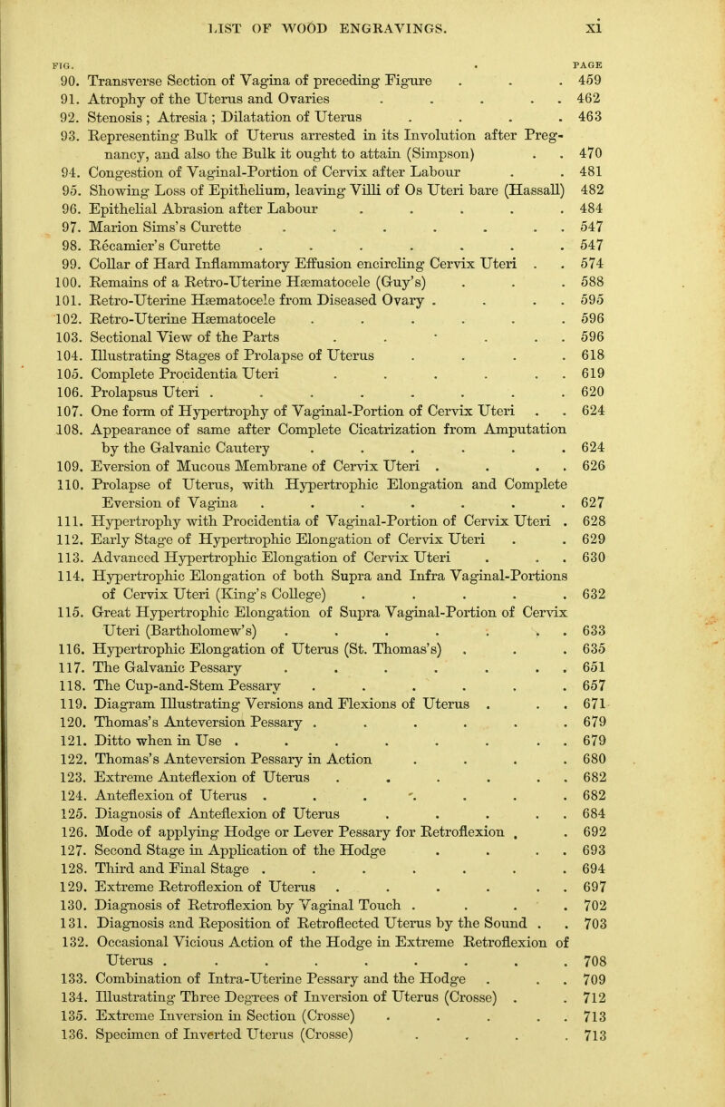 FTG. . PAGE 90. Transverse Section of Vagina of preceding Figure . . . 459 91. Atrophy of the Uterus and Ovaries . . . . 462 92. Stenosis ; Atresia ; Dilatation of Uterus . . . .463 93. Representing Bulk of Uterus arrested in its Involution after Preg- nancy, and also the Bulk it ought to attain (Simpson) . . 470 94. Congestion of Vaginal-Portion of Cervix after Labour . .481 95. Showing Loss of Epithelium, leaving Villi of Os Uteri bare (Hassall) 482 96. Epithelial Abrasion after Labour ..... 484 97. Marion Sims's Curette . . . . . . 547 98. Recamier's Curette ....... 547 99. Collar of Hard Inflammatory Effusion encircling Cervix Uteri . .574 100. Remains of a Retro-Uterine Hematocele (Guy's) . . . 588 101. Retro-Uterine Hematocele from Diseased Ovary . . . 595 102. Retro-Uterine Hematocele ...... 596 103. Sectional View of the Parts . . 1 . . 596 104. Illustrating Stages of Prolapse of Uterus .... 618 105. Complete Procidentia Uteri . . . . . 619 106. Prolapsus Uteri ........ 620 107. One form of Hypertrophy of Vaginal-Portion of Cervix Uteri . . 624 108. Appearance of same after Complete Cicatrization from Amputation by the Galvanic Cautery . . . . . .624 109. Eversion of Mucous Membrane of Cervix Uteri . . . 626 110. Prolapse of Uterus, with Hypertrophic Elongation and Complete Eversion of Vagina . . . . . . .627 111. Hypertrophy with Procidentia of Vaginal-Portion of Cervix Uteri . 628 112. Early Stage of Hypertrophic Elongation of Cervix Uteri . .629 113. Advanced Hypertrophic Elongation of Cervix Uteri . . .630 114. Hypertrophic Elongation of both Supra and Infra Vaginal-Portions of Cervix Uteri (King's CoUege) . . . . .632 115. Great Hypertrophic Elongation of Supra Vaginal-Portion of Cervix Uteri (Bartholomew's) . . . . . . 633 116. Hypertrophic Elongation of Uterus (St. Thomas's) . . .635 117. The Galvanic Pessary . . . . . . 651 118. The Cup-and-Stem Pessary . . . . . .657 119. Diagram Illustrating Versions and Flexions of Uterus . . .671 120. Thomas's Ante version Pessary . . . . . .679 121. Ditto when in Use . . . . . . . 679 122. Thomas's Ante version Pessary in Action . . . .680 123. Extreme Anteflexion of Uterus . . . . . 682 124. Anteflexion of Uterus . ... . . .682 125. Diagnosis of Anteflexion of Uterus . . . . 684 126. Mode of applying Hodge or Lever Pessary for Retroflexion , . 692 127. Second Stage in Application of the Hodge . . . .693 128. Third and Final Stage . . . . . . .694 129. Extreme Retroflexion of Uterus . . . . . 697 130. Diagnosis of Retroflexion by Vaginal Touch .... 702 131. Diagnosis and Reposition of Retroflected Uterus by the Sound . . 703 132. Occasional Vicious Action of the Hodge in Extreme Retroflexion of Uterus . ........ 708 133. Combination of Intra-Uterine Pessary and the Hodge . . . 709 134. Illustrating Three Degrees of Inversion of Uterus (Crosse) . .712 135. Extreme Inversion in Section (Crosse) . . . . 713 136. Specimen of Inverted Uterus (Crosse) . . . .71