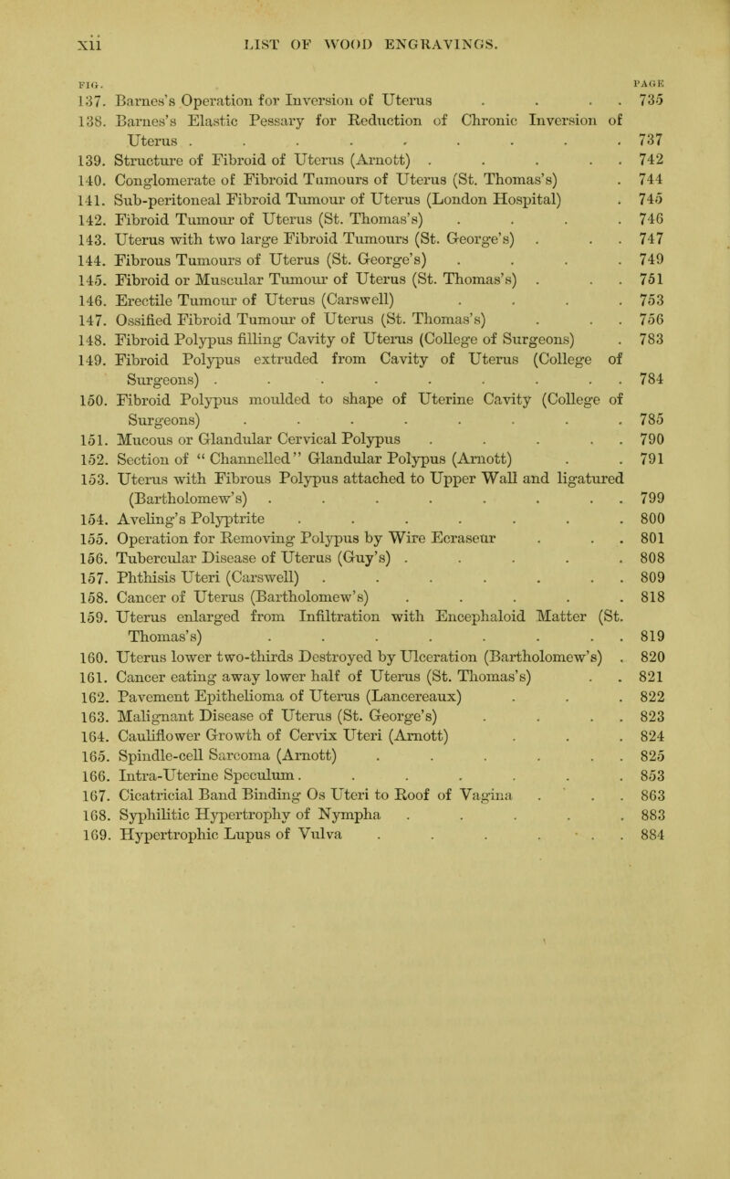 FIG. PAGE 137. Barnes's Operation for Inversion of Uterus . . . 735 138. Barnes's Elastic Pessary for Reduction of Chronic Inversion of Uterus . ... . „ . . . . 737 139. Structure of Fibroid of Uterus (Arnott) . . . . 742 140. Conglomerate of Fibroid Tumours of Uterus (St. Thomas's) . 744 141. Sub-peritoneal Fibroid Tumour of Uterus (London Hospital) . 745 142. Fibroid Tumour of Uterus (St. Thomas's) .... 746 143. Uterus with two large Fibroid Tumours (St. George's) . . . 747 144. Fibrous Tumours of Uterus (St. George's) .... 749 145. Fibroid or Muscular Tumour of Uterus (St. Thomas's) . . 751 146. Erectile Tumour of Uterus (Carswell) . . .753 147. Ossified Fibroid Tumour of Uterus (St. Thomas's) . . 756 148. Fibroid Polypus filling Cavity of Uterus (College of Surgeons) . 783 149. Fibroid Polypus extruded from Cavity of Uterus (College of Surgeons) . . . . . . ... 784 150. Fibroid Polypus moulded to shape of Uterine Cavity (College of Surgeons) ........ 785 151. Mucous or Glandular Cervical Polypus . . . . 790 152. Section of  Channelled Glandular Polypus (Arnott) . .791 153. Uterus with Fibrous Polypus attached to Upper Wall and ligatured (Bartholomew's) . . . . . . . 799 154. Aveling's Polyptrite . . . . . . .800 155. Operation for Removing Polypus by Wire Ecraseur . . 801 156. Tubercular Disease of Uterus (Guy's) ..... 808 157. Phthisis Uteri (Carswell) . . . . . . 809 158. Cancer of Uterus (Bartholomew's) ..... 818 159. Uterus enlarged from Infiltration with Encephaloid Matter (St. Thomas's) . . . . . . . 819 160. Uterus lower two-thirds Destroyed by Ulceration (Bartholomew's) . 820 161. Cancer eating away lower half of Uterus (St. Thomas's) . . 821 162. Pavement Epithelioma of Uterus (Lancereaux) . . . 822 163. Malignant Disease of Uterus (St. George's) . . . 823 164. Cauliflower Growth of Cervix Uteri (Amott) . . .824 165. Spindle-cell Sarcoma (Arnott) . . . . . 825 166. Intra-Uterine Speculum ....... 853 167. Cicatricial Band Binding Os Uteri to Roof of Vagina . . . 863 168. Syphilitic Hypertrophy of Nympha . . . . .883 169. Hypertrophic Lupus of Vulva . . . ... 884