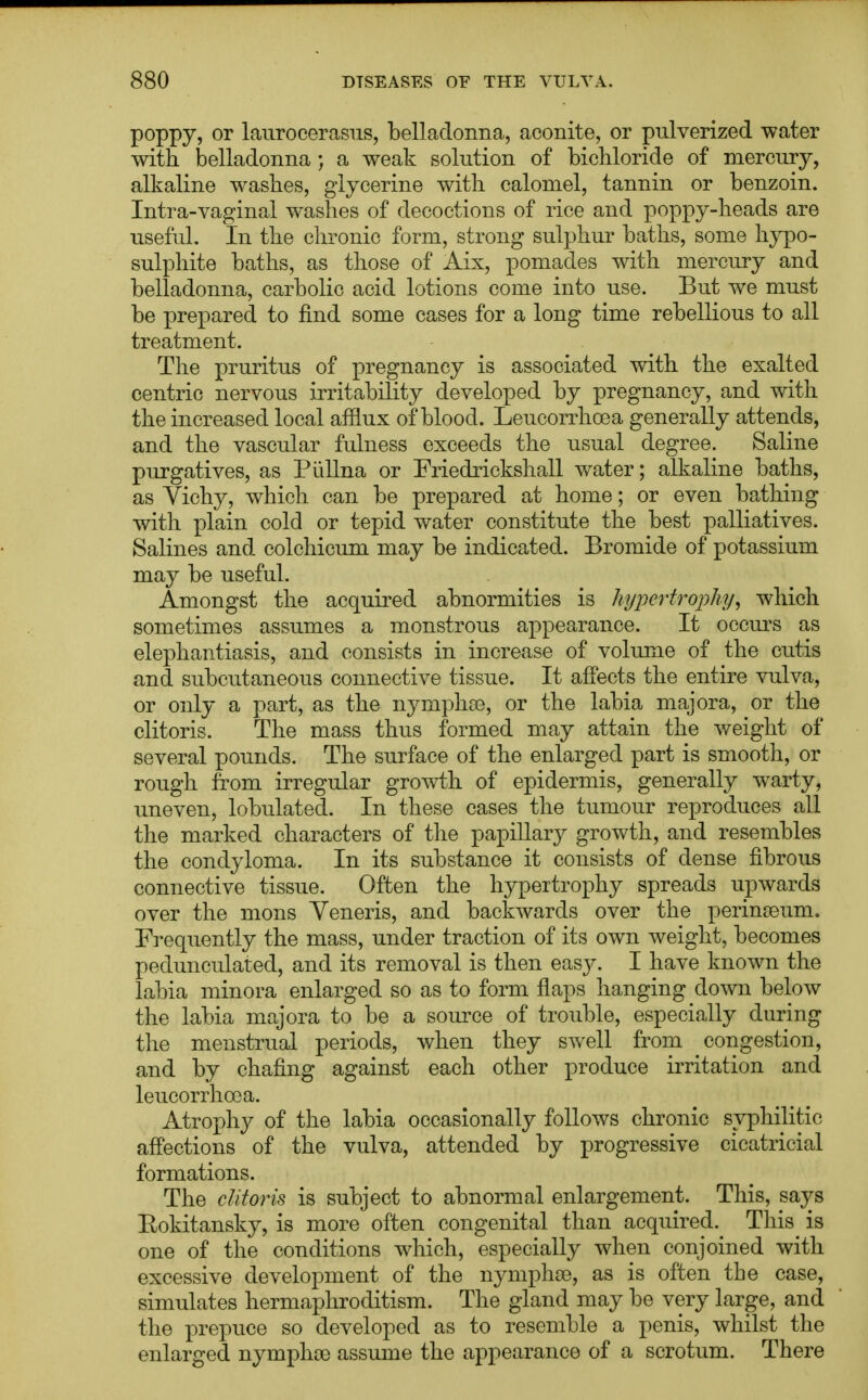 poppy, or laurocerasus, belladonna, aconite, or pulverized water with belladonna; a weak solution of bichloride of mercury, alkaline washes, glycerine with calomel, tannin or benzoin. Intra-vaginal washes of decoctions of rice and poppy-heads are useful. In the chronic form, strong sulphur baths, some hypo- sulphite baths, as those of Aix, pomades with mercury and belladonna, carbolic acid lotions come into use. But we must be prepared to find some cases for a long time rebellious to all treatment. The pruritus of pregnancy is associated with the exalted centric nervous irritability developed by pregnancy, and with the increased local afflux of blood. Leucorrhcea generally attends, and the vascular fulness exceeds the usual degree. Saline purgatives, as Piillna or Friedrickshall water; alkaline baths, as Vichy, which can be prepared at home; or even bathing with plain cold or tepid water constitute the best palliatives. Salines and colchicum may be indicated. Bromide of potassium may be useful. Amongst the acquired abnormities is hypertrophy, which sometimes assumes a monstrous appearance. It occurs as elephantiasis, and consists in increase of volume of the cutis and subcutaneous connective tissue. It affects the entire vulva, or only a part, as the nymphce, or the labia majora, or the clitoris. The mass thus formed may attain the weight of several pounds. The surface of the enlarged part is smooth, or rough from irregular growth of epidermis, generally warty, uneven, tabulated. In these cases the tumour reproduces all the marked characters of the papillary growth, and resembles the condyloma. In its substance it consists of dense fibrous connective tissue. Often the hypertrophy spreads upwards over the mons Veneris, and backwards over the perinseum. Frequently the mass, under traction of its own weight, becomes pedunculated, and its removal is then easjr. I have known the labia minora enlarged so as to form flaps hanging clown below the labia majora to be a source of trouble, especially during the menstrual periods, when they swell from congestion, and by chafing against each other produce irritation and leucorrhoea. Atrophy of the labia occasionally follows chronic syphilitic affections of the vulva, attended by progressive cicatricial formations. The clitoris is subject to abnormal enlargement. This, says Eokitansky, is more often congenital than acquired. This is one of the conditions which, especially when conjoined with excessive development of the nymphse, as is often the case, simulates hermaphroditism. The gland may be very large, and the prepuce so developed as to resemble a penis, whilst the enlarged nymphse assume the appearance of a scrotum. There