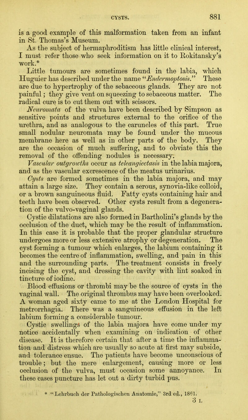is a good example of this malformation taken from an infant in St. Thomas's Museum. As the subject of hermaphroditism has little clinical interest, I must refer those who seek information on it to Eokitansky's work.* Little tumours are sometimes found in the labia, which Huguier has described under the name Endermoptosis These are due to hypertrophy of the sebaceous glands. They are not painful; they give vent on squeezing to sebaceous matter. The radical cure is to cut them out with scissors. Neuromata of the vulva have been described by Simpson as sensitive points and structures external to the orifice of the urethra, and as analogous to the caruncles of this part. True small nodular neuromata may be found under the mucous membrane here as well as in other parts of the body. They are the occasion of much suffering, and to obviate this the removal of the offending nodules is necessary; Vascular outgrowths occur as teleangiectasis in the labia major a, and as the vascular excrescence of the meatus urinarius. Cysts are formed sometimes in the labia majora, and may attain a large size. They contain a serous, synovia-like colloid, or a brown sanguineous fluid. Fatty cysts containing hair and teeth have been observed. Other cysts result from a degenera- tion of the vulvo-vaginal glands. Cystic dilatations are also formed in Bartholini's glands by the occlusion of the duct, which may be the result of inflammation. In this case it is probable that the proper glandular structure undergoes more or less extensive atrophy or degeneration. The cyst forming a tumour which enlarges, the labium containing it becomes the centre of inflammation, swelling, and pain in this and the surrounding parts. The treatment consists in freely incising the cyst, and dressing the cavity with lint soaked in tincture of iodine. Blood effusions or thrombi may be the source of cysts in the vaginal wall. The original thrombus may have been overlooked. A woman aged sixty came to me at the London Hospital for metrorrhagia. There was a sanguineous effusion in the left labium forming a considerable tumour. Cystic swellings of the labia majora have come under my notice accidentally when examining on indication of other disease. It is therefore certain that after a time the inflamma- tion and distress which are usually so acute at first may subside, and tolerance ensue. The patients have become unconscious of trouble; but the mere enlargement, causing more or less occlusion of the vulva, must occasion some annoyance. In these cases puncture has let out a dirty turbid pus. * Lehrbuch der Pathologischen Anatomie, 3rd ed., 1861. 3 L
