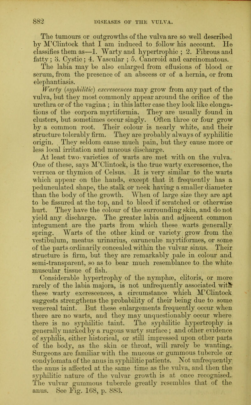 The tumours or outgrowths of the vulva are so well described by M'Clintock that I am induced to follow his account. He classifies them as—1. Warty and hypertrophic ; 2. Fibrous and fatty; 8. Cystic; 4. Vascular ; 5. Cancroid and carcinomatous. The labia may be also enlarged from effusions of blood or serum, from the presence of an abscess or of a hernia, or from elephantiasis. Warty (syphilitic) excrescences may grow from any part of the vulva, but they most commonly appear around the orifice of the urethra or of the vagina ; in this latter case they look like elonga- tions of the corpora myrtiformia. They are usually found in clusters, but sometimes occur singly. Often three or four grow by a common root. Their colour is nearly white, and their structure tolerably firm. They are probably always of syphilitic origin. They seldom cause much pain, but they cause more or less local irritation and mucous discharge. At least two- varieties of warts are met with on the vulva. One of these, says M'Clintock, is the true warty excrescence, the verruca or thymion of Celsus. It is very similar to the warts which appear on the hands, except that it frequently has a pedunculated shape, the stalk or neck having a smaller diameter than the body of the growth. When of large size they are apt to be fissured at the top, and to bleed if scratched or otherwise hurt. They have the colour of the surrounding skin, and do not yield any discharge. The greater labia and adjacent common integument are the parts from which these warts generally spring. Warts of the other kind or variety grow from the vestibulum, meatus urinarius, carunculse myrtiformes, or some of the parts ordinarily concealed within the vulvar sinus. Their structure is firm, but they are remarkably pale in colour and semi-transparent, so as to bear much resemblance to the white muscular tissue of fish. Considerable hypertrophy of the nymphse, clitoris, or more rarely of the labia majora, is not unfrequently associated wit?r these warty excrescences, a circumstance which M'Clintock suggests strengthens the probability of their being due to some venereal taint. But these enlargements frequently occur when there are no warts, and they may unquestionably occur where there is no syphilitic taint. The syphilitic hypertrophy is generally marked by a rugous warty surface ; and other evidence of syphilis, either historical, or still impressed upon other parts of the body, as the skin or throat, will rarely be wanting. Surgeons are familiar with the mucous or gummous tubercle or condylomata of the anus in syphilitic patients. Not unfrequently the anus is affected at the same time as the vulva, and then the syphilitic nature of the vulvar growth is at once recognised. The vulvar gummous tubercle greatly resembles that of the anus. See Fig. 168, p. 883.
