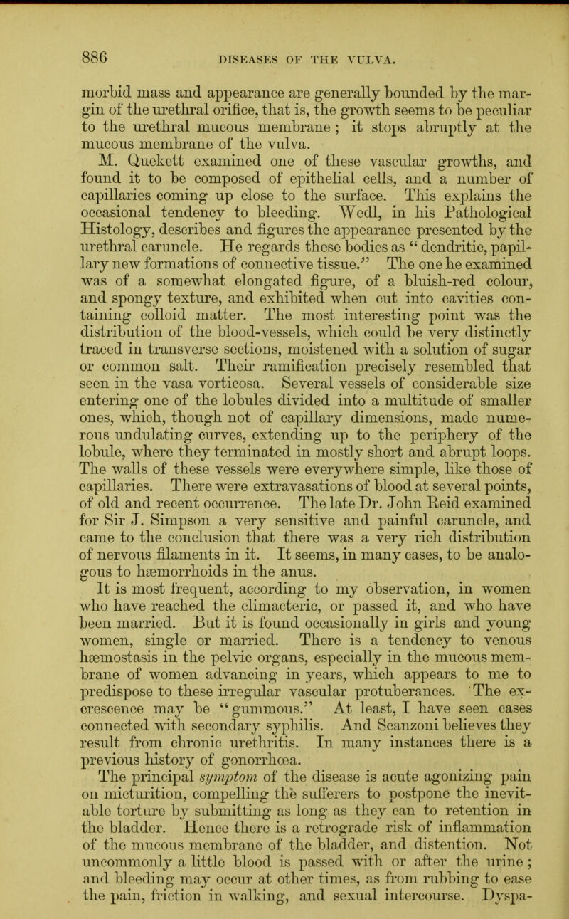 morbid mass and appearance are generally bounded by the mar- gin of the urethral orifice, that is, the growth seems to be peculiar to the urethral mucous membrane ; it stops abruptly at the mucous membrane of the vulva. M. Quekett examined one of these vascular growths, and found it to be composed of epithelial cells, and a number of capillaries coming up close to the surface. This explains the occasional tendency to bleeding. Wedl, in his Pathological Histology, describes and figures the appearance presented by the urethral caruncle. He regards these bodies as  dendritic, papil- lary new formations of connective tissue.' The one he examined was of a somewhat elongated figure, of a bluish-red colour, and spongy texture, and exhibited when cut into cavities con- taining colloid matter. The most interesting point was the distribution of the blood-vessels, which could be very distinctly traced in transverse sections, moistened with a solution of sugar or common salt. Their ramification precisely resembled that seen in the vasa vorticosa. Several vessels of considerable size entering one of the lobules divided into a multitude of smaller ones, which, though not of capillary dimensions, made nume- rous undulating curves, extending up to the periphery of the lobule, where they terminated in mostly short and abrupt loops. The walls of these vessels were everywhere simple, like those of capillaries. There were extravasations of blood at several points, of old and recent occurrence. The late Dr. John Eeid examined for Sir J. Simpson a very sensitive and painful caruncle, and came to the conclusion that there was a very rich distribution of nervous filaments in it. It seems, in many cases, to be analo- gous to hsemorrhoids in the anus. It is most frequent, according to my observation, in women who have reached the climacteric, or passed it, and who have been married. But it is found occasionally in girls and young women, single or married. There is a tendency to venous hsemostasis in the pelvic organs, especially in the mucous mem- brane of women advancing in years, which appears to me to predispose to these irregular vascular protuberances. The ex- crescence may be gummous. At least, I have seen cases connected with secondary syphilis. And Scanzoni believes they result from chronic urethritis. In many instances there is a previous history of gonorrhoea. The principal symptom of the disease is acute agonizing pain on micturition, compelling the sufferers to postpone the inevit- able torture by submitting as long as they can to retention in the bladder. Hence there is a retrograde risk of inflammation of the mucous membrane of the bladder, and distention. Not uncommonly a little blood is passed with or after the urine ; and bleeding may occur at other times, as from rubbing to ease the pain, friction in walking, and sexual intercourse. Dyspa-