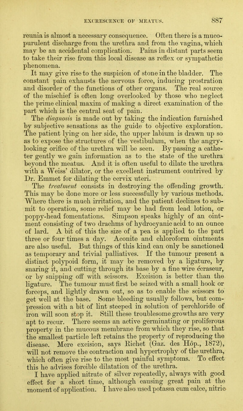 reunia is almost a necessary consequence. Often there is a muco- purulent discharge from the urethra and from the vagina, which may be an accidental complication. Pains in distant parts seem to take their rise from this local disease as reflex or sympathetic phenomena. It may give rise to the suspicion of stone in the bladder. The constant pain exhausts the nervous force, inducing prostration and disorder of the functions of other organs. The real source of the mischief is often long overlooked by those who neglect the prime clinical maxim of making a direct examination of the part which is the central seat of pain. The diagnosis is made out by taking the indication furnished by subjective sensations as the guide to objective exploration. The patient lying on her side, the upper labium is drawn up so as to expose the structures of the vestibulum, when the angry- looking orifice of the urethra will be seen. By passing a cathe- ter gently we gain information as to the state of the urethra beyond the meatus. And it is often useful to dilate the urethra with a Weiss' dilator, or the excellent instrument contrived by Dr. Emmet for dilating the cervix uteri. The treatment consists in destroying the offending growth. This may be done more or less successfully by various methods. Where there is much irritation, and the patient declines to sub- mit to operation, some relief may be had from lead lotion, or poppy-head fomentations. Simpson speaks highly of an oint- ment consisting of two drachms of hydrocyanic acid to an ounce of lard. A bit of this the size of a pea is applied to the part three or four times a day. Aconite and chloroform ointments are also useful. But things of this kind can only be sanctioned as temporary and trivial palliatives. If the tumour present a distinct polypoid form, it may be removed by a ligature, by snaring it, and cutting through its base by a fine wire ecraseur, or by snipping off with scissors. Excision is better than the ligature. The tumour must first be seized with a small hook or forceps, and lightly drawn out, so as to enable the scissors to' get well at the base. Some bleeding usually follows, but com- pression with a bit of lint steeped in solution of perchloride of iron will soon stop it. Still these troublesome growths are very apt to recur. There seems an active germinating or proliferous property in the mucous membrane from which they rise, so that the smallest particle left retains the property of reproducing the disease. Mere excision, says Eichet (Graz. des Hop., 1872), will not remove the contraction and hypertrophy of the urethra, which often give rise to the most painful symptoms. To effect this he advises forcible dilatation of the urethra. I have applied nitrate of silver repeatedly, always with good effect for a short time, although causing great pain at the moment of application. I have also used potassa cum calce, nitric