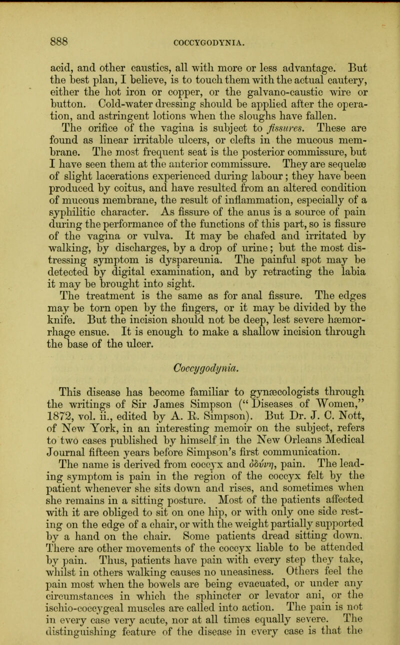 acid, and other caustics, all with more or less advantage. But the best plan, I believe, is to touch them with the actual cautery, either the hot iron or copper, or the galvano-caustic wire or button. Cold-water dressing should be applied after the opera- tion, and astringent lotions when the sloughs have fallen. The orifice of the vagina is subject to fissures. These are found as linear irritable ulcers, or clefts in the mucous mem- brane. The most frequent seat is the posterior commissure, but I have seen them at the anterior commissure. They are sequelae of slight lacerations experienced during labour; they have been produced by coitus, and have resulted from an altered condition of mucous membrane, the result of inflammation, especially of a syphilitic character. As fissure of the anus is a source of pain during the performance of the functions of this part, so is fissure of the vagina or vulva. It may be chafed and irritated by walking, by discharges, by a drop of urine; but the most dis- tressing symptom is dyspareunia. The painful spot may be detected by digital examination, and by retracting the labia it may be brought into sight. The treatment is the same as for anal fissure. The edges may be torn open by the fingers, or it may be divided by the knife. But the incision should not be deep, lest severe hsemor- rhage ensue. It is enough to make a shallow incision through the base of the ulcer. Coccygodynia. This disease has become familiar to gynecologists through the writings of Sir James Simpson ( Diseases of Women, 1872, vol. ii., edited by A. E. Simpson). But Dr. J. C. Nott, of New York, in an interesting memoir on the subject, refers to two cases published by himself in the New Orleans Medical Journal fifteen years before Simpson's first communication. The name is derived from coccyx and 6hvvrj, pain. The lead- ing symptom is pain in the region of the coccyx felt by the patient whenever she sits down and rises, and sometimes when she remains in a sitting posture. Most of the patients affected with it are obliged to sit on one hip, or with only one side rest- ing on the edge of a chair, or with the weight partially supported by a hand on the chair. Some patients dread sitting down. There are other movements of the coccyx liable to be attended by pain. Thus, patients have pain with every step they take, whilst in others walking causes no uneasiness. Others feel the pain most when the bowels are being evacuated, or under any circumstances in which the sphincter or levator ani, or the ischio-coccygeal muscles are called into action. The pain is not in every case very acute, nor at all times equally severe. The distinguishing feature of the disease in every case is that the