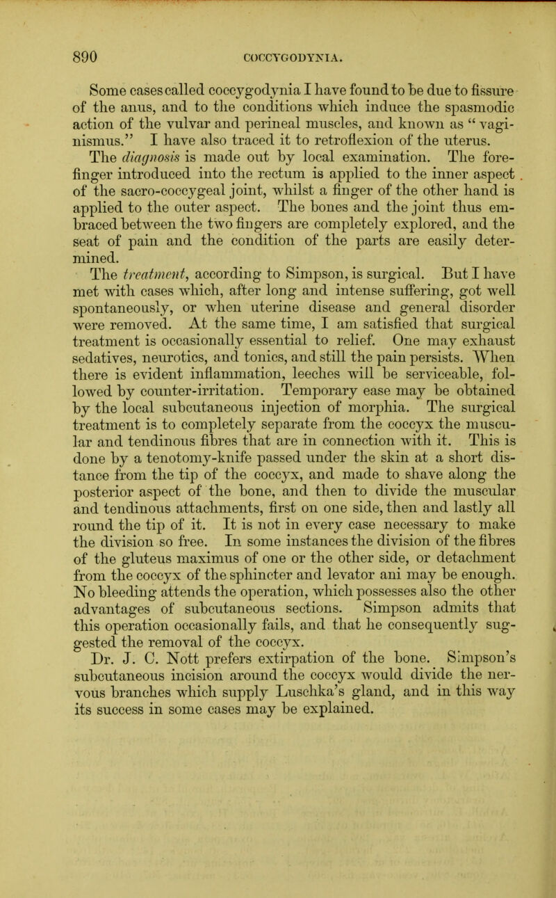 Some cases called coccygodynia I have found to be due to fissure of the anus, and to the conditions which induce the spasmodic action of the vulvar and perineal muscles, and known as  vagi- nismus. I have also traced it to retroflexion of the uterus. The diagnosis is made out by local examination. The fore- finger introduced into the rectum is applied to the inner aspect of the sacro-coccygeal joint, whilst a finger of the other hand is applied to the outer aspect. The bones and the joint thus em- braced between the two fingers are completely explored, and the seat of pain and the condition of the parts are easily deter- mined. The treatment, according to Simpson, is surgical. But I have met with cases which, after long and intense suffering, got well spontaneously, or when uterine disease and general disorder were removed. At the same time, I am satisfied that surgical treatment is occasionally essential to relief. One may exhaust sedatives, neurotics, and tonics, and still the pain persists. When there is evident inflammation, leeches will be serviceable, fol- lowed by counter-irritation. Temporary ease may be obtained by the local subcutaneous injection of morphia. The surgical treatment is to completely separate from the coccyx the muscu- lar and tendinous fibres that are in connection with it. This is done by a tenotomy-knife passed under the skin at a short dis- tance from the tip of the coccyx, and made to shave along the posterior aspect of the bone, and then to divide the muscular and tendinous attachments, first on one side, then and lastly all round the tip of it. It is not in every case necessary to make the division so free. In some instances the division of the fibres of the gluteus maximus of one or the other side, or detachment from the coccyx of the sphincter and levator ani may be enough. No bleeding attends the operation, which possesses also the other advantages of subcutaneous sections. Simpson admits that this operation occasionally fails, and that he consequently sug- gested the removal of the coccyx. Dr. J. 0. Nott prefers extirpation of the bone. Simpson's subcutaneous incision around the coccyx would divide the ner- vous branches which supply Luschka's gland, and in this way its success in some cases may be explained.