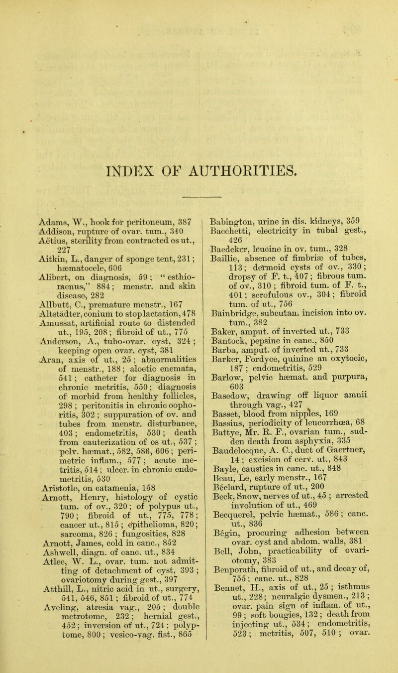 INDEX OF AUTHORITIES. Adams, W., hook for peritoneum, 387 Addison, rupture of ovar. turn., 340 A etius, sterility from contracted osut., 227 Aitkin, L., danger of sponge tent, 231; hematocele, 606 Alibert, on diagnosis, 59 ;  esthio- menus-, 884; menstr. and skin disease, 282 Allbutt, C, premature menstr., 167 Altstadter, conium to stop lactation, 478 Amussat, artificial route to distended ut., 195, 208; fibroid of ut., 775 Anderson, A., tubo-ovar. cyst, 324; keeping open ovar. cyst, 381 Aran, axis of ut», 25 ; abnormalities of menstr., 188; aloetic enemata, 541; catheter for diagnosis in chronic metritis, 550; diagnosis of morbid from healthy follicles, 298 ; peritonitis in chronic oopho- ritis, 302 ; suppuration of ov. and tubes from menstr. disturbance, 403; endometritis, 530; death from cauterization of os ut.^ 537 ; pelv. hsemat., 582, 586, 606 ; peri- metric inflam., 577 ; acute me- tritis, 514; ulcer, in chronic endo- metritis, 530 Aristotle, on catamenia, 158 Arnott, Henry, histology of cystic turn, of ov., 320; of polypus ut., 790; fibroid of ut., 775, 778; cancer ut., 815 ; epithelioma, 820; sarcoma, 826 ; fungosities, 828 Arnott, James, cold in cane, 852 Ashwell, diagn. of cane, ut., 834 Atlee, W. L., ovar. turn, not admit- ting of detachment of cyst, 393 ; ovariotomy during gest., 397 Atthill, L., nitric acid in ut., surgery, 541, 546, 851; fibroid of ut., 774 Aveling, atresia vag., 205; double metrotome, 232; hernial gest., 452; inversion of ut., 724 ; polyp- tome, 800; vesico-vag. fist., 865 Babington, urine in dis. kidneys, 359 Bacchetti) electricity in tubal gest., 426 Baedeker, leucine in ov. turn., 328 Baillie, absence of fimbria? of tubes, 113; dermoid cysts of ov., 330; dropsy of F. t,, 407 ; fibrous turn. of ov., 310 ; fibroid turn, of F. t., 401; scrofulous ov., 304; fibroid turn, of ut., 756 Bainbridge, subcutan, incision into ov. turn., 382 Baker, amput. of inverted ut., 733 Bantock, pepsine in cane, 850 Barba, amput. of inverted ut., 733 Barker, Fordyce, quinine an oxytocic, 187 ; endometritis, 529 Barlow, pelvic hsemat. and purpura, 603 Basedow, drawing off liquor amnii through vag., 427 Basset, blood from nipples, 169 Bassius, periodicity of leucorrhcea, 68 Battye, Mr. R,. F., ovarian turn., sud- den death from asphyxia, 335 Baudelocque, A. C, duct of G-aertner, 14 ; excision of cerv. ut., 843 Bayle, caustics in cane, ut., 848 Beau, Le, early menstr., 167 Beclard, rupture of ut., 200 Beck, Snow, nerves of ut., 45 ; arrested involution of ut., 469 Becquerel, pelvic hsemat., 586 ; cane, ut., 836 Begin, procuring adhesion between ovar. cyst and abdom. walls, 381 ^ Bell, John, practicability of ovari- otomy, 383 Benporath, fibroid of ut., and decay of, 755 ; cane, ut., 828 Bennet, H., axis of ut., 25 ; isthmus ut., 228; neuralgic dysmen., 213 ; ovar. pain sign of inflam. of ut., 99 ; soft bougies, 132 ; death from injecting ut., 534; endometritis, 523; metritis, 507, 510 ; ovar.