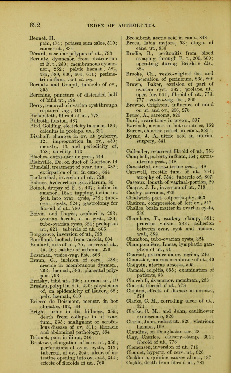 Bennet, H. pain, 474; potassa cum calce, 519; cancer ut., 834 Berard, vascular polypus of ut., 793 Bernutz, dysmenor. from obstruction of F. t., 250 ; membranous dysme- nor., 252; pelvic hsemat., 582, 585, 589, 600, 604, 611; perime- tric inflam., 556, et. seq. Bernutz and G-oupil, tubercle of ov., 305 Beronius, puncture of distended half of bifid ut., 196 Berry, removal of ovarian cyst through ruptured vag., 346 Bickersteth, fibroid of ut., 778 Billroth, fluxion, 487 Bird, Golding, electricity in amen. 186 ; calculus in prolaps. ut., 621 Bischoff, changes in ov. at puberty, 12; impregnation in ov., 430; menstr., 13, and periodicity of, 158; sterility, 113 Blachet, extra-uterine gest., 444 Blainville, De, on duct of G-aertner, 14 Blundell, treatment of ovar. turn., 382 ; extirpation of ut. in cane, 844 Bockenthal, inversion of ut., 728 Bohner, hydrorrhea gravidarum, 80 Boinet, dropsy of F. t., 407 ; iodine in amenor., 184 ; tapping, iodine in- ject, into ovar. cysts, 378; tubo- ovar. cysts, 324 ; gastrotomy for fibroid of ut., 780 Boivin and Duges, oophoritis, 293; ovarian hernia, e. u. gest., 286; tubo-ovarian cysts, 324; prolapsus ut., 621; tubercle of ut., 806 Borggreve, inversion of ut., 728 Bouillaud, hsemat. from variola, 604 Boulard, axis of ut., 25 ; nerves of ut., 45, 46; calibre of isthmus, 228 Bozeman, vesico-vag. fist., 866 Braun, G-., incision of cerv., 238; arsenic in membranous dysmen., 262; hsemat.,586; placental poly- pus, 793 Breisky, bifid ut., 196 ; normal ut., 19 Breslau, polypi in F. t., 420; physicians of, on epidemicity of leucor., 68; pelv. hsemat., 610 Brierre de Boismont, menstr. in hot climates, 162, 164 Bright, urine in dis. kidneys, 359; death from collapse in of ovar. turn., 335; malignant or scrofu- lous disease of ov, 311; thoracic and abdominal pathology, 354 Briquet, pain in ilium, 246 Bristowe, elongation of cerv. ut., 356 ; perforations of ovar. cysts, 343 ; tubercul. of ov., 305 ; ulcer, of in- testine opening into ov. cyst, 344 ; effects of fibroids of ut., 760 Broadbent, acetic acid in cane, 848 Broca, labia majora, 53; diagn. of cane, ut., 835 Brodie, B., peritonitis from blood escaping through F. t., 200, 600; operating during Bright's dis., 384 Brooke, Ch., vesico-vaginal fist, and laceration of perineum, 865, 866 Brown, Baker, excision of part of ovarian cyst, 382; prolaps. ut., oper. for, 661; fibroid of ut., 773, 777 ; vesico-vag. fist., 866 Browne, Crighton, influence of mind on ut. and ov., 266, 278 Bruce, A., sarcoma, 826 Burd, ovariotomy in pregn., 397 Burdach, menstr. in hot countries, 162 Burow, chlorate potash in cane, 853 Byrne, J. A., nitric acid in uterine surgery, 541 Callender, recurrent fibroid of ut., 753 Campbell, puberty in Siam, 164 ; extra- uterine gest., 448 Canestrini, extra-uterine gest., 448 Carswell, erectile turn, of ut., 754; atrophy of, 754; tubercle of, 807 Caseaux, length of vaginal-portion, 29 Caspar, J. L., inversion of ut., 719 Cayley, sarcoma, 826 Chadwick, post, colporrhaphy, 663 Chairou, compression of left ov., 247 Chalice, brain matter in ovarian cysts, 330 Chambers, T., cautery clamp, 391; pruritus vulvae, 283; adhesion between ovar. cyst and abdom. wall, 382 Chambon, tubo-ovarian cysts, 324 Champonniere, Lucas, lymphatic gan- glion of ut., 44 Charcot, pressure on ov. region, 246 Chaussier, mucous membrane of ut., 40 Chegoin, uterine abscess, 505 Chomel, colpitis, 855 ; examination of patients, 58 Churchill, dysmenor. membran., 253 Cintrat, fibroid of ut., 778 Clapton, effects of disease on menstr., 274 Clarke, C. M., corroding ulcer of ut., 521 Clarke, C. M., and John, cauliflower excrescence, 820 Clarke, John, rodent ut., 820 ; vicarious haemor., 169 Claudius, on Douglasian sac, 28 Clay, Charles, cautery-clamp, 391; fibroid of ut., 778 Clemensen, inversion of ut., 719 Cloquet, hypertr. of cerv. ut., 626 Cockbum, quinine causes abort., 187 Cockle, death from fibroid ut., 787