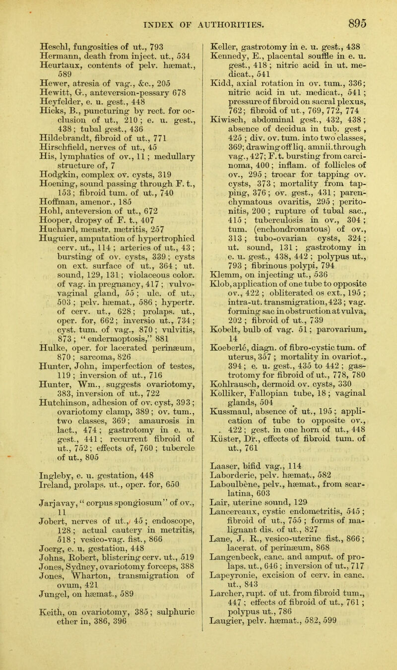 Heschl, fungosities of ut., 793 Hermann, death from inject, ut., 534 Heurtaux, contents of pel v. haemat., 589 Hewer, atresia of vag., &c, 205 Hewitt, G-., anteversion-pessary 678 Heyfelder, e. u. gest., 448 Hicks, B., puncturing by rect. for oc- clusion of ut., 210 ; e. u. gest., 438; tubal gest., 436 Hildebrandt, fibroid of ut., 771 Hirschfield, nerves of ut., 45 His, lymphatics of ov., 11; medullary structure of, 7 Hodgkin, complex ov. cysts, 319 Hoening, sound passing through F. t., 153; fibroid turn, of ut., 740 Hoffman, amenor., 185 Hohl, anteversion of ut., 672 Hooper, dropsy of F. t., 407 Huchard, menstr. metritis, 257 Huguier, amputation of hypertrophied cerv. ut., 114 ; arteries of ut., 43 ; bursting of ov. cysts, 339 ; cysts on ext. surface of ut., 364; ut. sound, 129, 131; violaceous color, of vag. in pregnancy, 417 ; vulvo- vaginal gland, 55 ; ulc. of ut., 503 ; pelv. haemat., 586 ; hypertr. of cerv. ut., 628; prolaps. ut., oper. for, 662; inversio ut.y 734; cyst. turn, of vag., 870 ; vulvitis, 873 ; endermoptosis, 881 Hulke, oper. for lacerated perinseum, 870; sarcoma, 826 , Hunter, John, imperfection of testes, 119 ; inversion of ut., 716 Hunter, Wm., suggests ovariotomy, 383, inversion of ut., 722 Hutchinson, adhesion of ov. cyst, 393 ; ovariotomy clamp, 389; ov. turn., two classes, 369; amaurosis in lact., 474; gastrotomy in e. u. gest., 441 ; recurrent fibroid of ut., 752; effects of, 760; tubercle of ut., 805 Ingleby, e. u. gestation, 448 Ireland, prolaps. ut., oper. for, 650 Jarjavay, corpus spongiosum of ov., 11 Jobert, nerves of ut.,/ 45 ; endoscope, 128 ; actual cautery in metritis, 518 ; vesico-vag. fist., 866 Joerg, e. u. gestation, 448 Johns, Robert, blistering cerv. ut., 519 Jones, Sydney, ovariotomy forceps, 388 Jones, Wharton, transmigration of ovum, 421 Jungel, on haemat., 589 Keith, on ovariotomy, 385; sulphuric ether in, 386, 396 Keller, gastrotomy in e. u. gest., 438 Kennedy, E., placental souffle in e. u. gest., 418; nitric acid in ut. me- dicat., 541 Kidd, axial rotation in ov. turn., 336; nitric acid in ut. medicat., 541 ; pressure of fibroid on sacral plexus, 762; fibroid of ut., 769, 772, 774 Kiwisch, abdominal gest., 432, 438; absence of decidua in tub. gest, 425 ; div. ov. turn, into two classes, 369; drawing off liq. amnii.through vag., 427; F.t. bursting from carci- noma, 400 ; inflam. of follicles of ov., 295 ; trocar for tapping ov. cysts, 373 ; mortality from tap- ping, 376; ov. gest., 431; paren- chymatous ovaritis, 295 ; perito- nitis, 200 ; rupture of tubal sac, 415; tuberculosis in ov., 304 ; turn, (enchondromatous) of ov., 313; tubo-ovarian cysts, 324; ut. sound, 131 ; gastrotomy in e. u. gest., 438, 442 ; polypus ut., 793 ; fibrinous polypi, 794 Klemm, on injecting ut., 536 Klob, application of one tube to opposite ov., 422 ; obliterated os ext., 195 ; intra-ut. transmigration, 423; vag. forming sac in obstruction at vulva, 202 ; fibroid of ut., 739 Kobelt, bulb of vag. 51; parovarium r 14 Koeberle, diagn. of fibro-cystic turn, of uterus, 357 ; mortality in ovariot.y 394 ; e. u. gest., 435 to 442 ; gas- trotomy for fibroid of ut., 778, 780 Kohlrausch, dermoid ov. cysts, 330 Kblliker, Fallopian tube, 18 ; vaginal glands, 504 Kussmaul, absence of ut., 195;. appli- cation of tube to opposite ov., . 422 ; gest. in one horn of ut., 448 Kiister, Dr., effects of fibroid turn, of ut., 761 Laaser, bifid vag., 114 Laborderie, pelv. haemat., 582 Laboulbene, pelv., hasmat., from scar- latina, 603 Lair, uterine sound, 129 Lancereaux, cystic endometritis, 545 ; fibroid of ut., 755 ; forms of ma- lignant dis. of ut., 827 Lane, J. R,., vesico-uterine fist., 866; lacerat. of perinaeum, 868 Langenbeck, cane, and amput* of pro- laps. ut., 646 ; inversion of ut., 717 Lapeyronie, excision of cerv. in cane, ut., 843 Larcher, rupt. of ut. from fibroid turn., 447 ; effects of fibroid of ut.,. 761 ; polypus ut., 786 Laugier, pelv. hgemat., 582, 599
