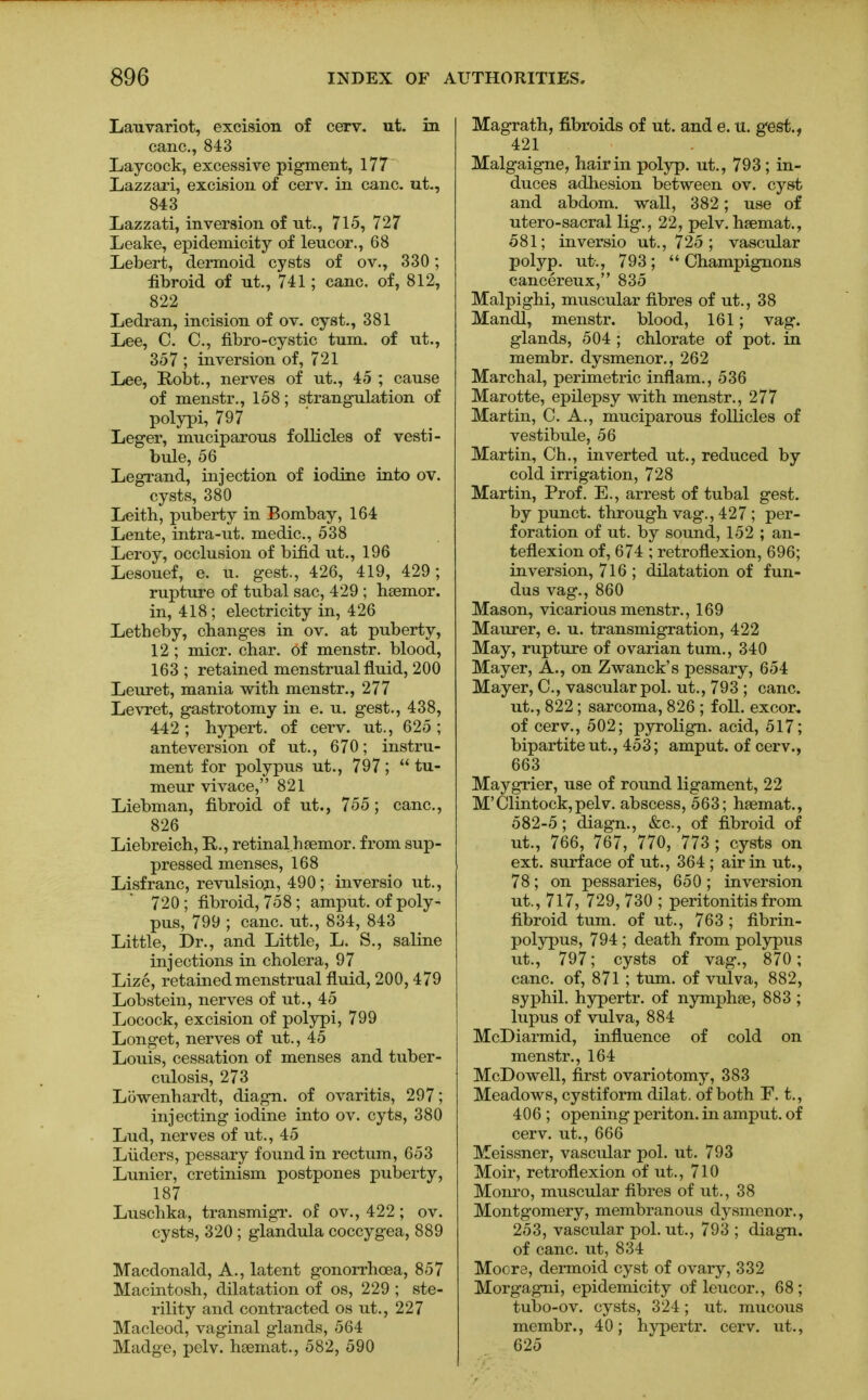 Lauvariot, excision of cerv. ut. in cane, 843 Lay cock, excessive pigment, 177 Lazzari, excision of cerv. in cane, ut., 843 Lazzati, inversion of ut., 715, 727 Leake, epidemicity of leucor., 68 Lebert, dermoid cysts of ov., 330; fibroid of ut., 741; cane, of, 812, 822 Ledran, incision of ov. cyst., 381 Lee, C. C, fibro-cystic turn, of ut., 357 ; inversion of, 721 Lee, Robt., nerves of ut., 45 ; cause of menstr., 158; strangulation of polypi, 797 Leger, muciparous follicles of vesti- bule, 56 Legrand, injection of iodine into ov. cysts, 380 Leith, puberty in Bombay, 164 Lente, intra-ut. medic, 538 Leroy, occlusion of bifid ut., 196 Lesouef, e. u. gest., 426, 419, 429; rupture of tubal sac, 429 ; hsemor. in, 418; electricity in, 426 Letheby, changes in ov. at puberty, 12; micr. char, of menstr. blood, 163; retained menstrual fluid, 200 Leuret, mania with menstr., 277 Levret, gastrotomy in e. u. gest., 438, 442; hypert. of cerv. ut., 625; ante version of ut., 670; instru- ment for polypus ut., 797; tu- meur vivace, 821 Liebman, fibroid, of ut., 755; cane, 826 Liebreich, E,., retinal h senior, from sup- pressed menses, 168 Lisfranc, revulsion, 490; inversio ut., 720 ; fibroid, 758; amput. of poly- pus, 799 ; cane, ut., 834, 843 Little, Dr., and Little, L. S., saline injections in cholera, 97 Lize, retained menstrual fluid, 200, 479 Lobstein, nerves of ut., 45 Locock, excision of polypi, 799 Longet, nerves of ut., 45 Louis, cessation of menses and tuber- culosis, 273 Lowenhardt, diagn. of ovaritis, 297; injecting iodine into ov. cyts, 380 Lud, nerves of ut., 45 Liiders, pessary found in rectum, 653 Lunier, cretinism postpones puberty, 187 Luschka, transmigr. of ov., 422; ov. cysts, 320 ; glandula coccygea, 889 Macdonald, A., latent gonorrhoea, 857 Macintosh, dilatation of os, 229 ; ste- rility and contracted os ut., 227 MacLeod, vaginal glands, 564 Madge, pelv. haemat., 582, 590 Magrath, fibroids of ut. and e. u. gest., 421 Malgaigne, hair in polyp, ut., 793 ; in- duces adhesion between ov. cyst and abdom. wall, 382 ; use of utero-sacral lig., 22, pelv. hsemat., 581; inversio ut., 725; vascular polyp, ut., 793; Champignons cancereux, 835 Malpighi, muscular fibres of ut., 38 Mandl, menstr. blood, 161; vag. glands, 504 ; chlorate of pot. in membr. dysmenor., 262 Marchal, perimetric inflam., 536 Marotte, epilepsy with menstr., 277 Martin, C. A., muciparous follicles of vestibule, 56 Martin, Ch., inverted ut., reduced by cold irrigation, 728 Martin, Prof. E., arrest of tubal gest. by punct. through vag., 427; per- foration of ut. by sound, 152 ; an- teflexion of, 674 ; retroflexion, 696; inversion, 716 ; dilatation of fun- dus vag., 860 Mason, vicarious menstr., 169 Maurer, e. u. transmigration, 422 May, rupture of ovarian turn., 340 Mayer, A., on Zwanck's pessary, 654 Mayer, C, vascular pol. ut., 793 ; cane, ut., 822; sarcoma, 826 ; foil, excor, of cerv., 502; pyrolign. acid, 517; bipartite ut., 453; amput. of cerv., 663 Maygrier, use of round ligament, 22 M'Clintock,pelv. abscess, 563; hsemat., 582-5; diagn., &e, of fibroid of ut., 766, 767, 770, 773 ; cysts on ext. surface of ut., 364 ; air in ut., 78; on pessaries, 650 ; inversion ut., 717, 729, 730 ; peritonitis from fibroid turn, of ut., 763 ; fibrin- polypus, 794 ; death from polypus ut., 797; cysts of vag., 870; cane, of, 871; turn, of vulva, 882, syphil. hypertr. of nymphse, 883 ; lupus of vulva, 884 McDiarmid, influence of cold on menstr., 164 McDowell, first ovariotomy, 383 Meadows, cystiform dilat. of both F. t., 406 ; opening periton. in amput. of cerv. ut., 666 Meissner, vascular pol. ut. 793 Moir, retroflexion of ut., 710 Monro, muscular fibres of ut., 38 Montgomery, membranous dysmenor., 253, vascular pol. ut., 793 ; diagn. of cane, ut, 834 Moore, dermoid cyst of ovary, 332 Morgagni, epidemicity of leucor., 68 ; tubo-ov. cysts, 324; ut. mucous membr., 40; hypertr. cerv. ut., 625