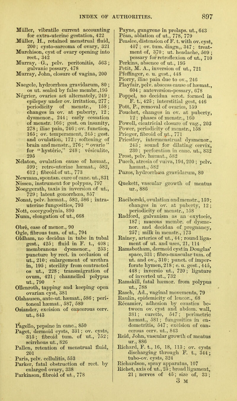 Muller, vibratile current accounting for extra-uterine gestation, 422 .Miiller, H., retained menstrual fluid, 200; cysto-sarcoma of ovary, 321 Murchison, cyst of ovary opening into rect., 342 Murray, • G-., pel v. peritonitis, 563 ; galvanic pessary, 478 Murray, John, closure of vagina, 200 Naegele, hydrorrhoea gravidarum, 80 ; os ut. sealed by false membr.,195 Negrier, ovaries act alternately, 249 ; epilepsy under ov. irritation, 277 ; periodicity of menstr., 158; changes in ov. at puberty, 12 ; dysmenor., 244; early cessation of menstr. 166 ; gest. on insanity, 278 ; iliac pain, 246 ; Ov. function, 165 ; ov. temperament, 245 ; gest. and ovulation, 172 ; softening of brain and menstr., 276 ;  ovarie  for hysterie, 248; vesiculate, 295 Nelaton, ovulation cause of haemat., 599; retro-uterine hsemat., 582, 612 ; fibroid of ut., 773 Newman, spontan. cure of cane, ut., 831 Nissen, instrument for polypus, 797 Noeggerath, taxis in inversion of ut., 729 ; latent gonorrhoea, 857 Nonat, pelv. hsemat., 582, 586 ; intra- uterine fungosities, 793 Nott, coccygodynia, 890 Nunn, elongation of ut., 668 Obre, case of menor., 90 Ogle, fibrous turn, of ut., 794 Oldham, no decidua in tube in tubal gest., 425; fluid in F. t., 408 ; membranous dysmenor., 253; puncture by rect. in occlusion of ut., 210; enlargement of urethra in, 195 ; sterility from contracted os ut., 228; transmigration of ovum, 421; channelled polypus ut., 790 Ollenroth, tapping and keeping open ovarian cyst, 381 Olshausen, ante-ut. hsemat., 586 ; peri- toneal hsemat., 587, 589 Osiander, excision of cancerous cerv. ut., 843 Pagello, pepsine in cane, 850 Paget, dermoid cysts, 331; ov. cysts, 315; fibroid turn, of ut., 752; scirrhous ut., 826 Pallen, retention of menstrual fluid, 201 Paris, pelv. cellulitis, 553 Parker, fatal obstruction of rect. by enlarged ovary, 338 Parkinson, fibroid of ut., 778 Payne, gangrene in prolaps. ut., 643 Pean, ablation of ut., 778, 779 Peaslee, distension of F. t. with ov. cyst, 407 ; ov. turn, diagn., 347 ; treat- ment of, 370 ; ut. headache, 509 ; pessary for retroflexion of ut., 710 Perkins, absence of ut., 195 Petit, M. A., inversion of ut., 721 Pfeffinger, e, u. gest., 448 Piorry, iliac pain due to ov., 246 Playfair, pelv. abscess cause of hsemat., 604 ; ante version-pessary, 678 Poppel, no decidua serot. formed in F. t., 425 ; interstitial gest, 446 Pott, P., removal of ovaries, 159 Pouchet, changes in ov. at puberty, 12 ; phases of menstr., 160 Powell, cicatricial closure of vag., 203 Power, periodicity of menstr., 158 Prieger, fibroid of ut., 771 Priestley, intermenstrual dysmenor., 243; sound for dilating cervix, 230 ; perforation in cane, ut., 832 Prost, pelv. hsemat., 582 Puech, atresia of vulva, 194, 200 ; pelv. hsemat., 582 Puzos, hydrorrhoea gravidarum, 80 Quekett, vascular growth of meatus ur., 886 Raciborski, ovulation and menstr., 159; changes in ov. at puberty, 12; periodicity of menstr., 158 Radford, galvanism as an oxytocic, 187 ; mucous membr. of dysme- nor. and decidua of pregnancy, 257; milk in menstr., 173 Rainey, arteries of ut., 44 ; round liga- ment of ut. and uses, 21, 114 Ramsbotham, dermoid cyst in Douglas' space, 331; fibro-muscular turn, of ut. and ov., 310 ; punct. of imper- forate hymen, 218 ; e. u. gest,, 445, 448 ; inversio ut., 720 ; ligature of inverted ut., 732 Ramskill, fatal haemor. from polypus ut., 788 Rasch, Ad.r vaginal movements, 79 Raulin, epidemicity of leucor., 68 Recamier, adhesion by caustics be- tween ov. cyst and abdom. wall, 381; curette, 547; perimetric hsemat., 581; fung-osities in en- dometritis, 547; excision of can- cerous cerv. ut., 843 Reid, John, vascular growth of meatus ur., 886 Richard, F. t., 16, 18, 113; ov. cysts discharging through F. t., 344; tubo-ov. cysts, 324 Richardson, spray apparatus, 107 Richet, axis of ut., 25 ; broad ligament, 21 ; nerves of 45; size of, 33 ; 3 M