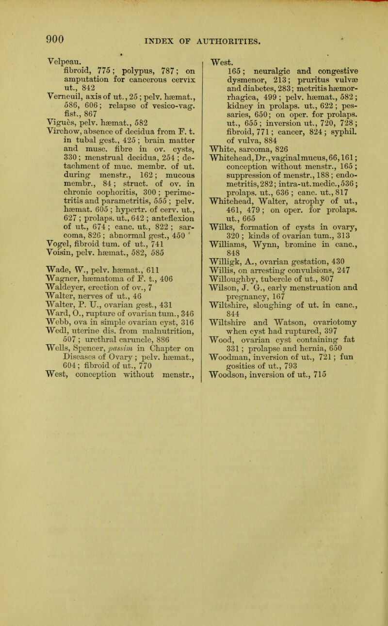 Velpeau. fibroid, 775; polypus, 787; on amputation for cancerous cervix ut., 842 Verneuil, axis of ut., 25 ; pelv. haemat., 586, 606; relapse of vesico-vag. fist, 867 Vigues, pelv. haemat., 582 Virchow, absence of decidua from ~F. t. in tubal gest., 425 ; brain matter and muse, fibre in ov. cysts, 330 ; menstrual decidua, 254 ; de- tachment of muc. membr. of ut. during menstr., 162; mucous membr., 84; struct, of ov. in chronic oophoritis, 300 ; perime- tritis and parametritis, 555 ; pelv. haemat. 605 ; hypertr. of cerv. ut., 627 ; prolaps. ut., 642 ; anteflexion of ut., 674; cane, ut., 822; sar- coma, 826 ; abnormal gest., 450 ' Vogel, fibroid turn, of ut., 741 Voisin, pelv. haemat., 582, 585 Wade, W., pelv. haemat., 611 Wagner, haematoma of F. t., 406 Waldeyer, erection of ov., 7 Walter, nerves of ut., 46 Walter, P. U., ovarian gest., 431 Ward, O., rupture of ovarian turn., 346 Webb , ova in simple ovarian cyst, 316 Wedl, uterine dis. from malnutrition, 507 ; urethral caruncle, 886 Wells, Spencer, passim in Chapter on Diseases of Ovary ; pelv. haemat., 604 ; fibroid of ut., 770 West, conception -without menstr., West. 165; neuralgic and congestive dysmenor, 213; pruritus vulvae and diabetes, 283; metritis haemor- rhagica, 499 ; pelv. haemat., 582; kidney in prolaps. ut., 622 ; pes- saries, 650; on oper. for prolaps. ut., 655; inversion ut., 720, 728; fibroid, 771; cancer, 824; syphil. of vulva, 884 White, sarcoma, 826 Whitehead,Dr.,vaginalmucus,66,161; conception without menstr., 165 ; suppression of menstr., 188 ; endo- metritis, 282; intra-ut.medic,536; prolaps. ut., 636 ; cane, ut., 817 Whitehead, Walter, atrophy of ut., 461, 479; on oper. for prolaps. ut., 665 Wilks, formation of cysts in ovary, 320 ; kinds of ovarian turn., 313 Williams, Wynn, bromine in cane, 848 Willigk, A., ovarian gestation, 430 Willis, on arresting convulsions, 247 Willoughby, tubercle of ut., 807 Wilson, J. G-., early menstruation and pregnancy, 167 Wiltshire, sloughing of ut. in cane, 844 Wiltshire and Watson, ovariotomy when cyst had ruptured, 397 Wood, ovarian cyst containing fat 331; prolapse and hernia, 650 Woodman, inversion of ut., 721; fun gosities of ut., 793 Woodson, inversion of ut., 715