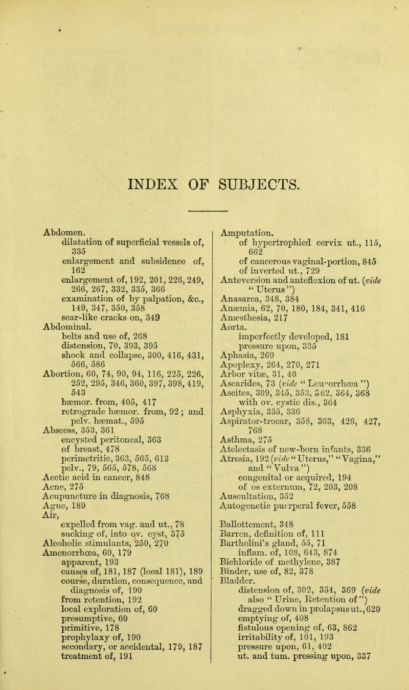INDEX OF SUBJECTS. Abdomen. dilatation of superficial vessels of, 335 enlargement and subsidence of, 162 enlargement of, 192, 201, 226, 249, 266, 267, 332, 335, 366 examination of by palpation, &c, 149, 347, 350, 358 scar-like cracks on, 349 Abdominal. belts and nse of, 268 distension, 70, 393, 395 shock and collapse, 300, 416, 431, 566, 586 Abortion, 60, 74, 90, 94, 116, 225, 226, 252, 295, 346, 360, 397, 398, 419, 543 hsemor. from, 405, 417 retrograde heemor. from, 92 ; and pelv. hsemat., 595 Abscess, 353, 361 encysted peritoneal, 363 of breast, 478 perimetritic, 363, 565, 613 pelv., 79, 565, 578, 568 Acetic acid in cancer, 848 Acne, 275 Acupuncture in diagnosis, 768 Ague, 189 Air, expelled from vag. and ut., 78 sucking of, into ov. cyst, 375 Alcoholic stimulants, 250, 270 Amenorrhea, 60, 179 apparent, 193 causes of, 181, 187 (local 181), 189 course, duration, consequence, and diagnosis of, 190 from retention, 192 local exploration of, 60 presumptive, 60 primitive, 178 prophylaxy of, 190 secondary, or accidental, 179, 187 treatment of, 191 Amputation. of hypertrophied cervix ut., 115, 662 of cancerous vaginal-portion, 845 of inverted ut., 729 Anteversion and anteflexion of ut. (vide  Uterus) Anasarca, 348, 384 Amemia, 62, 70, 180, 184, 341, 416 Anaesthesia, 217 Aorta. imperfectly developed, 181 pressure upon, 335 Aphasia, 269 Apoplexy, 264, 270, 271 Arbor vitse, 31, 40 Ascarides, 73 {vide  Leu^orrhcea ) Ascites, 309, 345, 353, 362, 364, 368 with ov. cystic dis., 364 Asphyxia, 335, 336 Aspirator-trocar, 358, 363, 426, 427, 768 Asthma, 275 Atelectasis of new-born infants, 336 Atresia, 192 {vide Uterus, Vagina, and  Vulva ) congenital or acquired, 194 of os externum, 72, 203, 208 Auscultation, 352 Autogenetic puerperal fever, 558 Ballottement, 348 Barren, definition of, 111 Bartholini's gland, 55, 71 inflam. of, 108, 643, 874 Bichloride of methylene, 387 Binder, use of, 82, 378 Bladder. distension of, 302, 354, 369 {vide also  Urine, Retention of ) dragged down in prolapsus ut., 620 emptying of, 408 fistulous opening of, 63, 862 irritability of, 101, 193 pressure upon, 61, 402 ut. and turn, pressing upon, 337