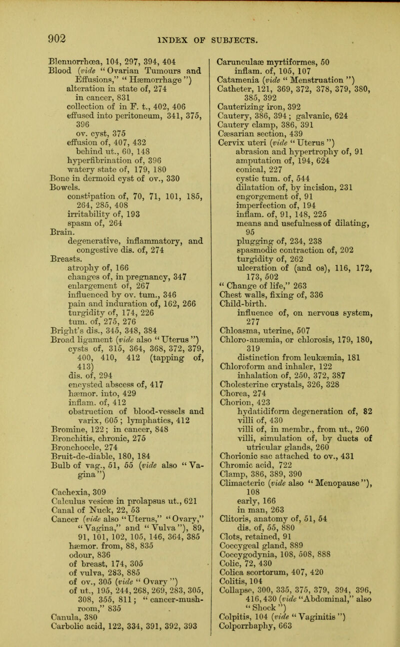 Bleimorrhoea, 104, 297, 394, 404 Blood (vide  Ovarian Tumours and Effusions,  Haemorrhage ) alteration in state of, 274 in cancer, 831 collection of in F. t., 402, 406 effused into peritoneum, 341, 375, 396 ov. cyst, 375 effusion of, 407, 432 behind lit., 60, 148 hyperfibrination of, 396 watery state of, 179, 180 Bone in dermoid cyst of ov., 330 Bowels. constipation of, 70, 71, 101, 185, 264, 285, 408 irritability of, 193 spasm of, 264 Brain. degenerative, inflammatory, and congestive dis. of, 274 Breasts. atrophy of, 166 changes of, in pregnancy, 347 enlargement of, 267 influenced by ov. turn., 346 pain and induration of, 162, 266 turgidity of, 174, 226 turn, of, 275, 276 Bright's dis., 345, 348, 384 Broad ligament (vide also Uterus ) cysts of, 315, 364, 368, 372, 379, 400, 410, 412 (tapping of, 413) dis. of, 294 encysted abscess of, 417 hsemor. into, 429 inflam. of, 412 obstruction of blood-vessels and varix, 605 ; lymphatics, 412 Bromine, 122 ; in cancer, 848 Bronchitis, chronic, 275 Bronchocele, 274 Bruit-de-diable, 180, 184 Bulb of vag., 51, 55 (vide also Va- gina) Cachexia, 309 Calculus vesicas in prolapsus ut., 621 Canal of Nuck, 22, 53 Cancer (vide also Uterus, Ovary, Vagina, and Vulva), 89, 91, 101, 102, 105, 146, 364, 385 hsemor. from, 88, 835 odour, 836 of breast, 174, 305 of vulva, 283, 885 of ov., 305 (vide  Ovary ) of ut., 195, 244, 268, 269, 283, 305, 308, 355, 811; cancer-mush- room, 835 Canula, 380 Carbolic acid, 122, 334, 391, 392, 393 Carunculase myrtiformes, 50 inflam. of, 105, 107 Catamenia (vide  Menstruation ) Catheter, 121, 369, 372, 378, 379, 380, 385, 392 Cauterizing iron, 392 Cautery, 386, 394 ; galvanic, 624 Cautery clamp, 386, 391 Caesarian section, 439 Cervix uteri (vide  Uterus ) abrasion and hypertrophy of, 91 amputation of, 194, 624 conical, 227 cystic turn, of, 544 dilatation of, by incision, 231 engorgement of, 91 imperfection of, 194 inflam. of, 91, 148, 225 means and usefulness of dilating, 95 plugging of, 234, 238 spasmodic contraction of, 202 turgidity of, 262 ulceration of (and os), 116, 172, 173 502  Change of life, 263 Chest walls, fixing of, 336 Child-birth. influence of, on nervous system, 277 Chloasma, uterine, 507 Chloro-anaemia, or chlorosis, 179, 180, 319 distinction from leukaemia, 181 Chloroform and inhaler, 122 inhalation of, 250, 372, 387 Cholesterine crystals, 326, 328 Chorea, 274 Chorion, 423 hydatidiform degeneration of, 82 villi of, 430 villi of, in membr., from ut., 260 villi, simulation of, by ducts of utricular glands, 260 Chorionic sac attached to ov., 431 Chromic acid, 722 Clamp, 386, 389, 390 Climacteric (vide also Menopause), 108 early, 166 in man, 263 Clitoris, anatomy of, 51, 54 dis. of, 55, 880 Clots, retained, 91 Coccygeal gland, 889 Coccygodynia, 108, 508, 888 Colic, 72, 430 Colica scortorum, 407, 420 Colitis, 104 CoUapse, 300, 335, 375, 379, 394, 396, 416,430 (vide Abdominal, also  Shock ) Colpitis, 104 (vide Vaginitis) Colporrhaphy, 663