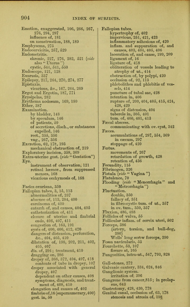 Emotion, exaggerated, 106, 266, 267, 276, 294, 297 influence of, 181 on menstruation, 188, 189 Emphysema, 275 Endocervicitis, 257, 529 Endometritis. chronic, 227, 276, 282, 521 (vide also Uterus ) cystic, 544, 541, 550 Endoscope, 121, 128 Enuresis, 337 Epilepsy, 217, 264, 270, 274, 277 Epistaxis. vicarious, &c„ 167, 264, 269 Ergot and Ergotin, 187, 771 Erysipelas, 282 Erythema nodosum, 169, 180 Ether, 387 Examination. by bladder, 148 by speculum, 146 of patients, 59 of secretions, disch., or substances expelled, 146 rect., 355, 356 vag., 267, 356 Excretion, 62, 178, 193 mechanical obstruction of, 219 Exploratory incision, 358, 369 Extra-uterine gest. {vide Gestation) Eye. instrument of observation, 121 retinal haemor., from suppressed menses, 168 vicarious ecchymosis of, 168 Fades ovariana, 350 Fallopian tubes, 3, 15, 113 abnormalities of, 237 absence of, 113, 284, 400 carcinoma of, 400 catarrh of, and causes, 404, 405 catheterization of, 411 closure of uterine and fimbrial ends, 406, 407, 411 congestion of, 163, 191 cysts of, 400, 406, 412, 420 dangers of distension, perforation, &c, 404, 405, 410 dilatation of, 198, 202, 211, 402, 405,407 dis. of, 294; treatment, 410 drag'ging on, 286 dropsy of, 366, 372, 404, 497, 418 contents of tube in dropsy, 107 dropsy associated with general dropsy, 407 dependent on other causes, 408 symptoms, diagnosis, and treat- ment of, 408, 410 elongation and causes of, 402 fimbriae of ,16 (supernumerary, 400) gest. in, 50 Fallopian tubes. hypertrophy of, 402 impervious, 251, 421, 423 inflammatory adhesions of, 420 inflam. and suppuration of, and causes, 403, 404, 405, 406 laceration of, and cause, 199, 209 ligament of, 16 . ' ligature of, 428 obliteration of vessels leading to atrophy of ut., 414 obstruction of, by polypi, 420 occlusion of, 92, 113 phlebolithes and phlebitis of ves- sels, 414 puncture of tubal sac, 428 retention in, 406 rupture of, 200, 404, 405, 415,424, 428, 429 sigms of distension, 404 tubercle in, 305, 401 turn, of, 400, 401, 413 Faecal abscess. communicating with ov. cyst, 342 Faeces. accumulations of, 297, 354, 369 in caecum, 297 stoppage of, 420 Foetus. movements of, 267 retardation of growth, 428 retention of, 436 Fecundity, 115 Fibrinogen, 326 Fistula (vide Vagina ) Flatulence, 70 Flooding (vide Menorrhagia and Metrorrhagia) Fluctuation. double, 350 fallacy of, 351 in fibro-cystic turn, of ut., 357 in ov, turn., 350, 357 Fluxion, 486, 488 Follicles of vulva, 55 Follicular inflam. of cervix uteri, 502 Forceps, 386 (artery, torsion, and bull-dog, 386) Wells' long sor'ew forceps, 390 Fossa navicularis, 53 Fourchette, 53, 107 fissure at, 105 Fungosities, intra-ut., 547, 793, 828 Gall-stones, 272 Galvanic cautery, 334, 624, 846 Ganglionic system, irritation of; 396 Gangrene from cancer,815 ; in prolap- sus, 643 Gastrotomy, 428, 430, 778 Genital canal, occlusion of, 63, 178 stenosis and atresia of, 198
