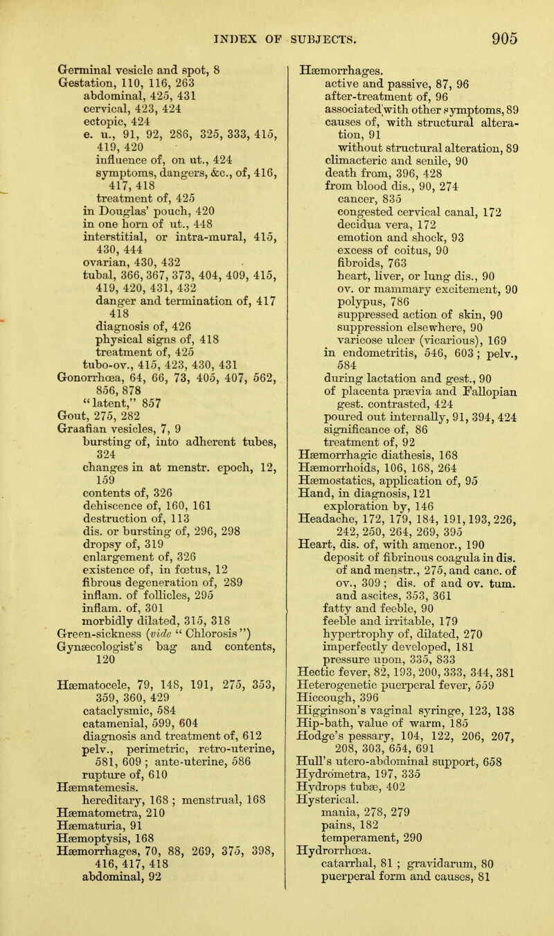 Germinal vesicle and spot, 8 Gestation, 110, 116, 263 abdominal, 425, 431 cervical, 423, 424 ectopic, 424 e. u., 91, 92, 286, 325, 333, 415, 419, 420 influence of, on ut., 424 symptoms, dangers, &c, of, 416, 417, 418 treatment of, 425 in Doug-las' pouch, 420 in one horn of ut., 448 interstitial, or intra-mural, 415, 430, 444 ovarian, 430, 432 tubal, 366, 367, 373, 404, 409, 415, 419, 420, 431, 432 danger and termination of, 417 418 diagnosis of, 426 physical signs of, 418 treatment of, 425 tubo-ov., 415, 423, 430, 431 Gonorrhoea, 64, 66, 73, 405, 407, 562, 856,878 latent, 857 Gout, 275, 282 Graafian vesicles, 7, 9 bursting of, into adherent tubes, 324 changes in at menstr. epoch, 12, 159 contents of, 326 dehiscence of, 160, 161 destruction of, 113 dis. or bursting of, 296, 298 dropsy of, 319 enlargement of, 326 existence of, in foetus, 12 fibrous degeneration of, 289 inflam. of follicles, 295 inflam. of, 301 morbidly dilated, 315, 318 Green-sickness (vide Chlorosis) Gynaecologist's bag and contents, 120 Hematocele, 79, 148, 191, 275, 353, 359, 360, 429 cataclysmic, 584 catamenial, 599, 604 diagnosis and treatment of, 612 pelv., perimetric, retro-uterine, 581, 609 ; ante-uterine, 586 rupture of, 610 Haematemesis. hereditary, 168 ; menstrual, 168 Haematometra, 210 Haematuria, 91 Haemoptysis, 168 Haemorrhages, 70, 88, 269, 375, 398, 416, 417, 418 abdominal, 92 Haemorrhages. active and passive, 87, 96 after-treatment of, 96 associated with other symptoms, 89 causes of, with structural altera- tion, 91 ■without structural alteration, 89 climacteric and senile, 90 death from, 396, 428 from blood dis., 90, 274 cancer, 835 congested cervical canal, 172 decidua vera, 172 emotion and shock, 93 excess of coitus, 90 fibroids, 763 heart, liver, or lung dis., 90 ov. or mammary excitement, 90 polypus, 786 suppressed action of skin, 90 suppression elsewhere, 90 varicose ulcer (vicarious), 169 in endometritis, 546, 603 ; pelv., 584 during lactation and gest., 90 of placenta praevia and Fallopian gest. contrasted, 424 poured out internally, 91, 394, 424 significance of, 86 treatment of, 92 Hsemorrhagic diathesis, 168 Haemorrhoids, 106, 168, 264 Haemostatics, application of, 95 Hand, in diagnosis, 121 exploration by, 146 Headache, 172, 179, 184, 191,193,226, 242, 250, 264, 269, 395 Heart, dis. of, with amenor., 190 deposit of fibrinous coagulain dis. of and menstr., 275, and cane, of ov., 309 ; dis. of and ov. turn, and ascites, 353, 361 fatty and feeble, 90 feeble and irritable, 179 hypertrophy of, dilated, 270 imperfectly developed, 181 pressure unon, 335, 833 Hectic fever, 82, 193, 200, 333, 344, 381 Heterogenetic puerperal fever, 559 Hiccough, 396 Higginson's vaginal syringe, 123, 138 Hip-bath, value of warm, 185 Hodge's pessary, 104, 122, 206, 207, 208, 303, 654, 691 Hull's utero-abdominal support, 658 Hydrdmetra, 197, 335 Hydrops tubae, 402 Hysterical. mania, 278, 279 pains, 182 temperament, 290 Hydrorrhoea. catarrhal, 81 ; gravidarum, 80 puerperal form and causes, 81
