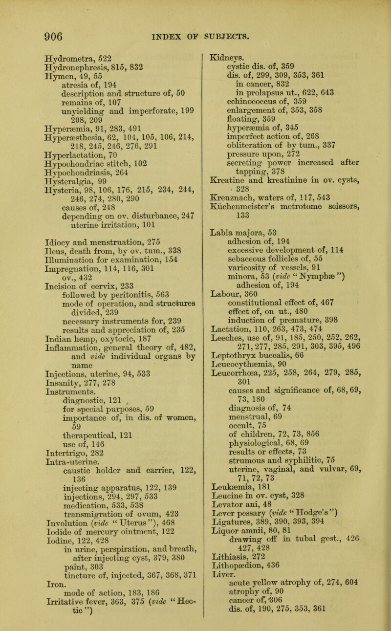 Hydrometra, 522 Hydronephresis, 815, 832 Hymen, 49, 55 atresia of, 194 description and structure of, 50 remains of, 107 unyielding and imperforate, 199 208, 209 Hypersemia, 91, 283, 491 Hyperesthesia, 62, 104, 105, 106, 214, 218, 245, 246, 276, 291 Hyperlactation, 70 Hypochondriac stitch, 102 Hypochondriasis, 264 Hysteralgia, 99 Hysteria, 98, 106, 176, 215, 234, 244, 246, 274, 280, 290 causes of, 248 depending on ov. disturbance, 247 uterine irritation, 101 Idiocy and menstruation, 275 Ileus, death from, by ov. turn., 338 Illumination for examination, 154 Impregnation, 114, 116, 301 ov., 432 Incision of cervix, 233 followed by peritonitis, 563 mode of operation, and structures divided, 239 necessary instruments for, 239 results and appreciation of, 235 Indian hemp, oxytocic, 187 Inflammation, general theory of, 482, and vide individual organs by name Injections, uterine, 94, 533 Insanity, 277, 278 Instruments. diagnostic, 121 for special purposes, 59 importance of, in dis. of women, 59 therapeutical, 121 use of, 146 Intertrigo, 282 Intra-uterine. caustic holder and carrier, 122, 136 injecting apparatus, 122, 139 injections, 294, 297, 533 medication, 533, 538 transmigration of ovum, 423 Involution (vide Uterus), 468 Iodide of mercury ointment, 122 Iodine, 122, 428 in urine, perspiration, and breath, after injecting cyst, 379, 380 paint, 303 tincture of, injected, 367, 368, 371 Iron. mode of action, 183, 186 Irritative fever, 363, 375 (vide  Hec- tic ) Kidneys. cystic dis. of, 359 dis. of, 299, 309, 353, 361 in cancer, 832 in prolapsus ut., 622, 643 echinococcus of, 359 enlargement of, 353, 358 floating, 359 hyperemia of, 345 imperfect action of, 268 obliteration of by turn., 337 pressure upon, 272 secreting power increased after tapping, 378 Kreatine and kreatinine in ov. cysts, • 328 Kreuznach, waters of, 117, 543 Kuchenmeister's metrotome scissors, 133 Labia majora, 53 adhesion of, 194 excessive development of, 114 sebaceous follicles of, 55 varicosity of vessels, 91 minora, 53 (vide  Nymphae ) adhesion of, 194 Labour, 360 constitutional effect of, 467 effect of, on ut., 480 induction of premature, 398 Lactation, 110, 263, 473, 474 Leeches, use of, 91, 185, 250, 252, 262, 271, 277, 285, 291, 303, 395, 496 Leptothryx buccalis, 66 Leucocytheemia, 90 Leucorrhoea, 225, 258, 264, 279, 285, 301 causes and significance of, 68, 69, 73, 180 diagnosis of, 74 menstrual, 69 occult, 75 of children, 72, 73, 856 physiological, 68, 69 results or effects, 73 strumous and syphilitic, 75 uterine, vaginal, and vulvar, 69, 71, 72, 73 Leukaemia, 181 Leucine in ov. cyst, 328 Levator ani, 48 Lever pessary (vide Hodge's) Ligatures, 389, 390, 393, 394 Liquor amnii, 80, 81 drawing off in tubal gest., 426 427, 428 Lithiasis, 272 Lithopaedion, 436 Liver. acute yellow atrophy of, 274, 604 atrophy of, 90 cancer of, '306 dis. of, 190, 275, 353, 361