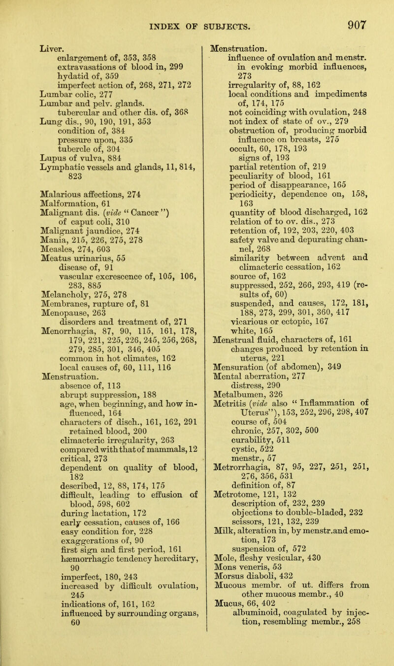 Liver. enlargement of, 353, 358 extravasations of blood in, 299 hydatid of, 359 imperfect action of, 268, 271, 272 Lnmbar colic, 277 Lumbar and pelv. glands. tubercular and other dis. of, 368 Lung dis., 90, 190, 191, 353 condition of, 384 pressure upon, 335 tubercle of, 304 Lupus of vulva, 884 Lymphatic vessels and glands, 11, 814, 823 Malarious affections, 274 Malformation, 61 Malignant dis. (vide Cancer ) of caput coli, 310 Malignant jaundice, 274 Mania, 215, 226, 275, 278 Measles, 274, 603 Meatus urinarius, 55 disease of, 91 vascular excrescence of, 105, 106, 283, 885 Melancholy, 275, 278 Membranes, rupture of, 81 Menopause, 263 disorders and treatment of, 271 Menorrhagia, 87, 90, 115, 161, 178, 179, 221, 225,226, 245, 256, 268, .279, 285, 301, 346, 405 common in hot climates, 162 local causes of, 60, 111, 116 Menstruation. absence of, 113 abrupt suppression, 188 age, when beginning, and how in- fluenced, 164 characters of disch., 161, 162, 291 retained blood, 200 climacteric irregularity, 263 compared withthatof mammals, 12 critical, 273 dependent on quality of blood, 182 described, 12, 88, 174, 175 difficult, leading to effusion of blood, 598, 602 during lactation, 172 early cessation, causes of, 166 easy condition for, 228 exaggerations of, 90 first sign and first period, 161 hemorrhagic tendency hereditary, 90 imperfect, 180, 243 increased by difficult ovulation, 245 indications of, 161, 162 influenced by surrounding organs, 60 Menstruation. influence of ovulation and menstr. in evoking morbid influences, 273 irregularity of, 88, 162 local conditions and impediments of, 174, 175 not coinciding with ovulation, 248 not index of state of ov., 279 obstruction of, producing morbid influence on breasts, 275 occult, 60, 178, 193 signs of, 193 partial retention of, 219 peculiarity of blood, 161 period of disappearance, 165 periodicity, dependence on, 158, 163 quantity of blood discharged, 162 relation of to ov. dis., 273 retention of, 192, 203, 220, 403 safety valve and depurating chan- nel, 268 similarity between advent and climacteric cessation, 162 source of, 162 suppressed, 252, 266, 293, 419 (re- sults of, 60) suspended, and causes, 172, 181, 188, 273, 299, 301, 360, 417 vicarious or ectopic, 167 white, 165 Menstrual fluid, characters of, 161 changes produced by retention in uterus, 221 Mensuration (of abdomen), 349 Mental aberration, 277 distress, 290 Metalbumen, 326 Metritis (vide also Inflammation of Uterus), 153, 252, 296, 298, 407 course of, 504 chronic, 257, 302, 500 curability, 511 cystic, 522 menstr., 57 Metrorrhagia, 87, 95, 227, 251, 251, 276, 356, 531 definition of, 87 Metrotome, 121, 132 description of, 232, 239 objections to double-bladed, 232 scissors, 121, 132, 239 Milk, alteration in, by menstr.and emo- tion, 173 suspension of, 572 Mole, fleshy vesicular, 430 Mons veneris, 53 Morsus diaboli, 432 Mucous membr. of ut. differs from other mucous membr., 40 Mucus, 66, 402 albuminoid, coagulated by injec- tion, resembling membr., 258