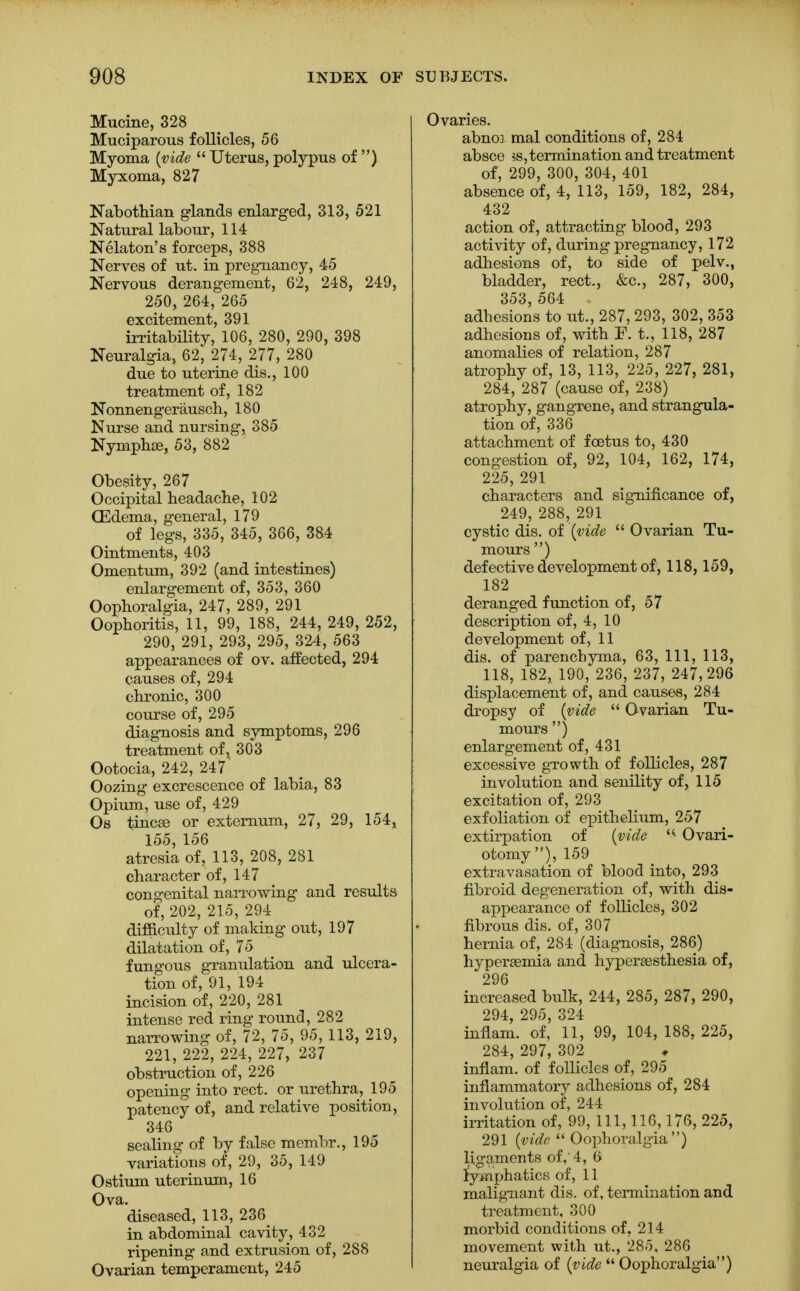 Murine, 328 Muciparous follicles, 56 Myoma (vide  Uterus, polypus of ) Myxoma, 827 Nabothian glands enlarged, 313, 521 Natural labour, 114 Nelaton's forceps, 388 Nerves of ut. in pregnancy, 45 Nervous derangement, 62, 248, 249, 250, 264, 265 excitement, 391 irritability, 106, 280, 290, 398 Neuralgia, 62, 274, 277, 280 due to uterine dis., 100 treatment of, 182 Nonnengerausch, 180 Nurse and nursing, 385 Nymphse, 53, 882 Obesity, 267 Occipital headache, 102 CEdema, general, 179 of legs, 335, 345, 366, 384 Ointments, 403 Omentum, 392 (and intestines) enlargement of, 353, 360 Oophoralgia, 247, 289, 291 Oophoritis, 11, 99, 188, 244, 249, 252, 290, 291, 293, 295, 324, 563 appearances of ov. affected, 294 causes of, 294 chronic, 300 course of, 295 diagnosis and symptoms, 296 treatment of; 303 Ootocia, 242, 247 Oozing excrescence of labia, 83 Opium, use of, 429 Os tincse or externum, 27, 29, 154, 155, 156 atresia of, 113, 208, 281 character of, 147 congenital narrowing and results of, 202, 215, 294 difficulty of making out, 197 dilatation of, 75 fungous granulation and ulcera- tion of, 91, 194 incision of, 220, 281 intense red ring round, 282 narrowing of, 72, 75, 95, 113, 219, 221, 222, 224, 227, 237 obstruction of, 226 opening into rect. or urethra, 195 patency of, and relative position, 346 sealing of by false membr., 195 variations of, 29, 35, 149 Ostium uterinum, 16 Ova. diseased, 113, 236 in abdominal cavity, 432 ripening and extrusion of, 288 Ovarian temperament, 245 Ovaries. abnoi mal conditions of, 284 absce ?s, termination and treatment of, 299, 300, 304, 401 absence of, 4, 113, 159, 182, 284, 432 action of, attracting blood, 293 activity of, during pregnancy, 172 adhesions of, to side of pelv., bladder, rect., &c, 287, 300, 353, 564 . adhesions to ut., 287, 293, 302, 353 adhesions of, with F. t., 118, 287 anomalies of relation, 287 atrophy of, 13, 113, 225, 227, 281, 284, 287 (cause of, 238) atrophy, gangrene, and strangula- tion of, 336 attachment of foetus to, 430 congestion of, 92, 104, 162, 174, 225, 291 characters and significance of, 249, 288, 291 cystic dis. of (vide  Ovarian Tu- mours ) defective development of, 118, 159, 182 deranged function of, 57 description of, 4, 10 development of, 11 dis. of parenchyma, 63, 111, 113, 118, 182, 190, 236, 237, 247,296 displacement of, and causes, 284 dropsy of (vide  Ovarian Tu- mours ) enlargement of, 431 excessive growth of follicles, 287 involution and senility of, 115 excitation of, 293 exfoliation of epithelium, 257 extirpation of (vide Ovari- otomy), 159 extravasation of blood into, 293 fibroid degeneration of, with dis- appearance of follicles, 302 fibrous dis. of, 307 hernia of, 284 (diagnosis, 286) hyperemia and hypersesthesia of, 296 increased bulk, 244, 285, 287, 290, 294 295 324 inflam. of' 11, 99, 104, 188, 225, 284, 297, 302 inflam. of follicles of, 295 inflammatory adhesions of, 284 involution of, 244 irritation of, 99, 111, 116,176, 225, 291 (vide  Oophoralgia) ligaments of,' 4, 6 lymphatics of, 11 malignant dis. of, termination and treatment, 300 morbid conditions of. 214 movement with ut., 285, 286 neuralgia of (vide  Oophoralgia)
