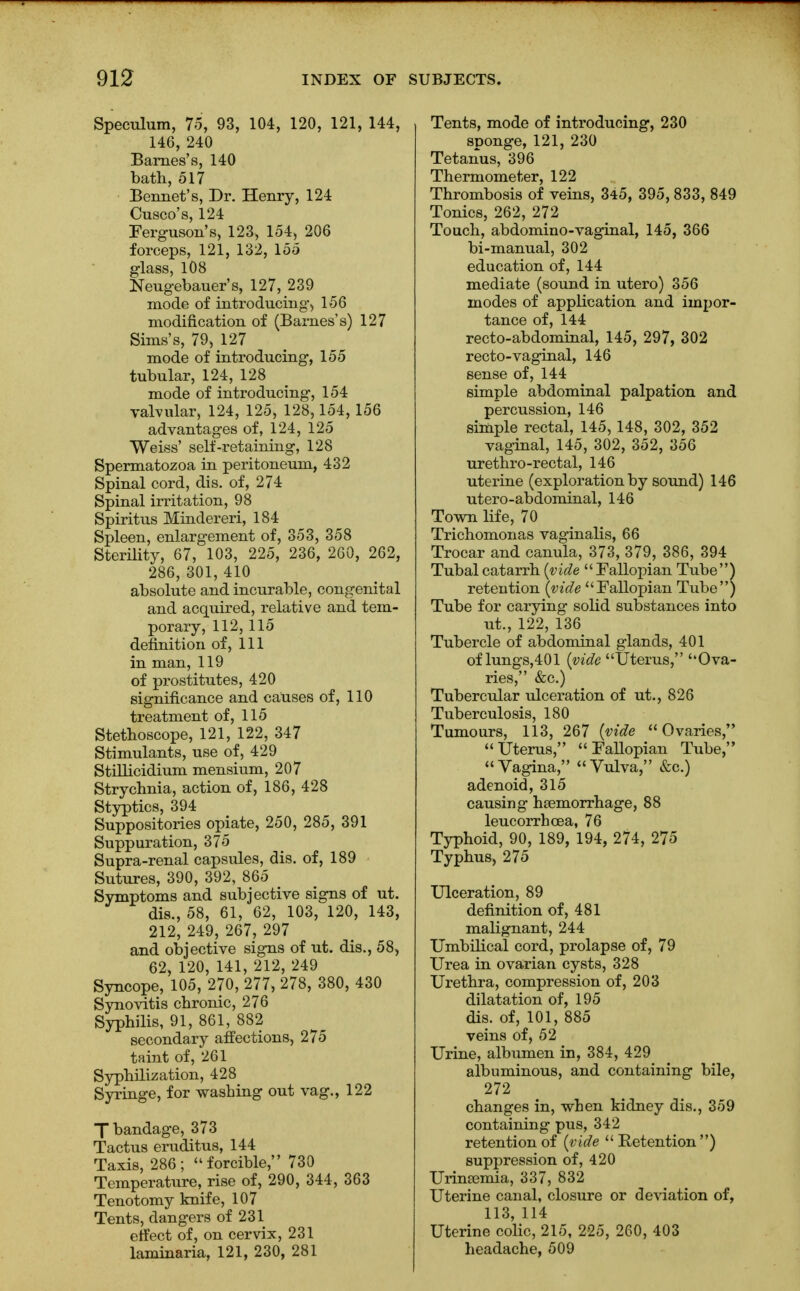 Speculum, 75, 93, 104, 120, 121, 144, 146, 240 Barnes's, 140 bath, 517 Bennet's, Dr. Henry, 124 Cusco's, 124 Ferguson's, 123, 154, 206 forceps, 121, 132, 155 glass, 108 Neugebauer's, 127, 239 mode of introducing, 156 modification of (Barnes's) 127 Sims's, 79, 127 mode of introducing, 155 tubular, 124, 128 mode of introducing, 154 valvular, 124, 125, 128,154, 156 advantages of, 124, 125 Weiss' self-retaining, 128 Spermatozoa in peritoneum, 432 Spinal cord, dis. of, 274 Spinal irritation, 98 Spiritus Mindereri, 184 Spleen, enlargement of, 353, 358 Sterility, 67, 103, 225, 236, 260, 262, 286, 301, 410 absolute and incurable, congenital and acquired, relative and tem- porary, 112,115 definition of, 111 in man, 119 of prostitutes, 420 significance and causes of, 110 treatment of, 115 Stethoscope, 121, 122, 347 Stimulants, use of, 429 Stillicidium mensium, 207 Strychnia, action of, 186, 428 Styptics, 394 Suppositories opiate, 250, 285, 391 Suppuration, 375 Supra-renal capsules, dis. of, 189 Sutures, 390, 392, 865 Symptoms and subjective signs of ut. dis., 58, 61, 62, 103, 120, 143, 212, 249, 267? 297 and objective signs of ut. dis., 58, 62, 120, 141, 212, 249 Syncope, 105, 270, 277, 278, 380, 430 Synovitis chronic, 276 Syphilis, 91, 861, 882 secondary affections, 275 taint of, 261 Syphilization, 428 Syringe, for washing out vag., 122 7 bandage, 373 Tactus eruditus, 144 Taxis, 286; forcible, 730 Temperature, rise of, 290, 344, 363 Tenotomy knife, 107 Tents, dangers of 231 effect of, on cervix, 231 laminaria, 121, 230, 281 Tents, mode of introducing, 230 sponge, 121, 230 Tetanus, 396 Thermometer, 122 Thrombosis of veins, 3*5, 395, 833, 849 Tonics, 262, 272 Touch, abdomino-vaginal, 145, 366 bi-manual, 302 education of, 144 mediate (sound in utero) 356 modes of application and impor- tance of, 144 recto-abdominal, 145, 297, 302 recto-vaginal, 146 sense of, 144 simple abdominal palpation and percussion, 146 simple rectal, 145, 148, 302, 352 vaginal, 145, 302, 352, 356 urethro-rectal, 146 uterine (exploration by sound) 146 utero-abdominal, 146 Town life, 70 Trichomonas vaginalis, 66 Trocar and canula, 373, 379, 386, 394 Tubal catarrh (vide Fallopian Tube) reteution (vide Fallopian Tube) Tube for carying solid substances into ut., 122, 136 Tubercle of abdominal glands, 401 of lungs,401 (vide Uterus, Ova- ries, &c.) Tubercular ulceration of ut., 826 Tuberculosis, 180 Tumours, 113, 267 (vide Ovaries, Uterus, Fallopian Tube, Vagina, Vulva, &c.) adenoid, 315 causing haemorrhage, 88 leucorrhcea, 76 Typhoid, 90, 189, 194, 274, 275 Typhus, 275 Ulceration, 89 definition of, 481 malignant, 244 Umbilical cord, prolapse of, 79 Urea in ovarian cysts, 328 Urethra, compression of, 203 dilatation of, 195 dis. of, 101, 885 veins of, 52 Urine, albumen in, 384, 429 albuminous, and containing bile, 272 changes in, when kidney dis., 359 containing pus, 342 retention of (vide  Retention ) suppression of, 420 Urimemia, 337, 832 Uterine canal, closure or deviation of, 113, 114 Uterine colic, 215, 225, 260, 403 headache, 509