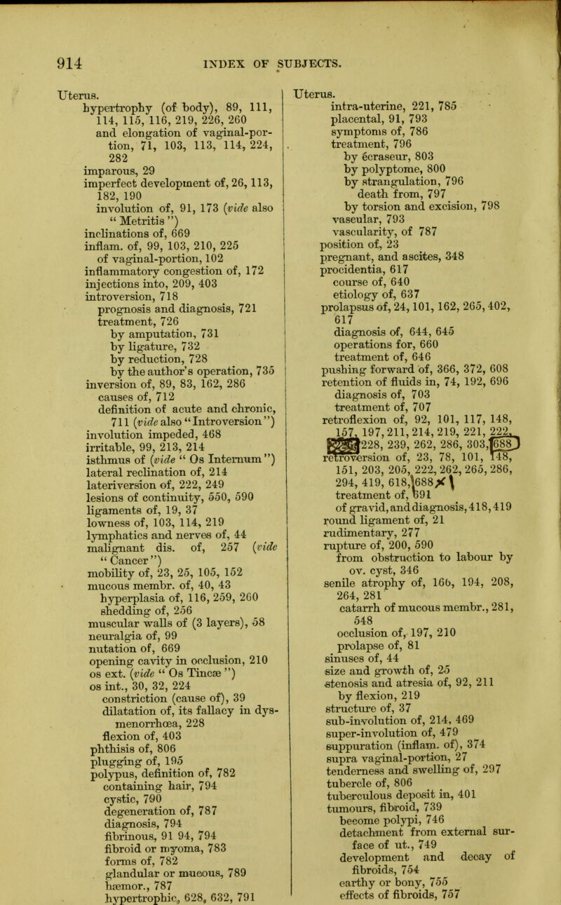 Uterus. hypertrophy (of body), 89, 111, 114, 115, 116, 219, 226K 260 and elongation of vaginal-por- tion, 71, 103, 113, 114, 224, 282 imparous, 29 imperfect development of, 26,113, 182, 190 involution of, 91, 173 (vide also  Metritis ) inclinations of, 669 inflam. of, 99, 103, 210, 225 of vaginal-portion, 102 inflammatory congestion of, 172 injections into, 209, 403 introversion, 718 prognosis and diagnosis, 721 treatment, 726 by amputation, 731 by ligature, 732 by reduction, 728 by the author's operation, 735 inversion of, 89, 83, 162, 286 causes of, 712 definition of acute and chronic, 711 (videalso Introversion) involution impeded, 468 irritable, 99, 213, 214 isthmus of (vide Os Internum) lateral reclination of, 214 lateriversion of, 222, 249 lesions of continuity, 550, 590 ligaments of, 19, 37 lowness of, 103, 114, 219 lymphatics and nerves of, 44 malignant dis. of, 257 (vide mobility of, 23, 25, 105, 152 mucous membr. of, 40, 43 hyperplasia of, 116, 259, 260 shedding of, 256 muscular walls of (3 layers), 58 neuralgia of, 99 nutation of, 669 opening cavity in occlusion, 210 os ext. (vide  Os Tincse ) os int., 30, 32, 224 constriction (cause of), 39 dilatation of, its fallacy in dys- menorrhcea, 228 flexion of, 403 phthisis of, 806 plugging of, 195 polypus, definition of, 782 containing hair, 794 cystic, 790 degeneration of, 787 diagnosis, 794 fibrinous, 91 94, 794 fibroid or myoma, 783 forms of, 782 glandular or mucous, 789 hsemor., 787 hypertrophic, 628, 632, 791 Uterus. intra-uterine, 221, 785 placental, 91, 793 symptoms of, 786 treatment, 796 by ecraseur, 803 by polyptome, 800 by strangulation, 796 death from, 797 by torsion and excision, 798 vascular, 793 vascularity, of 787 position of, 23 pregnant, and ascites, 348 procidentia, 617 course of, 640 etiology of, 637 prolapsus of, 24, 101, 162, 265,402, 617 diagnosis of, 644, 645 operations for, 660 treatment of, 646 pushing forward of, 366, 372, 608 retention of fluids in, 74, 192, 696 diagnosis of, 703 treatment of, 707 retroflexion of, 92, 101, 117, 148, _157i 197, 211, 214, 219, 221, 222^ gjgg|228, 239, 262, 286, 303J688J retroversion of, 23, 78, 101, 148, 151, 203, 205, 222, 262, 265, 286, 294, 419, 618,k88X\ treatment of, o91 of gravid, and diagnosis, 418,419 round ligament of, 21 rudimentary, 277 rupture of, 200, 590 from obstruction to labour by ov. cyst, 346 senile atrophy of, 16b, 194, 208, 264, 281 catarrh of mucous membr., 281, 548 occlusion of, 197, 210 prolapse of, 81 sinuses of, 44 size and growth of, 25 stenosis and atresia of, 92, 211 by flexion, 219 structure of, 37 sub-involution of, 214, 469 super-involution of, 479 suppuration (inflam. of), 374 supra vaginal-portion, 27 tenderness and swelling of, 297 tubercle of, 806 tuberculous deposit in, 401 tumours, fibroid, 739 become polypi, 746 detachment from external sur- face of ut., 749 development and decay of fibroids, 754 earthy or bony, 755 effects of fibroids, 757