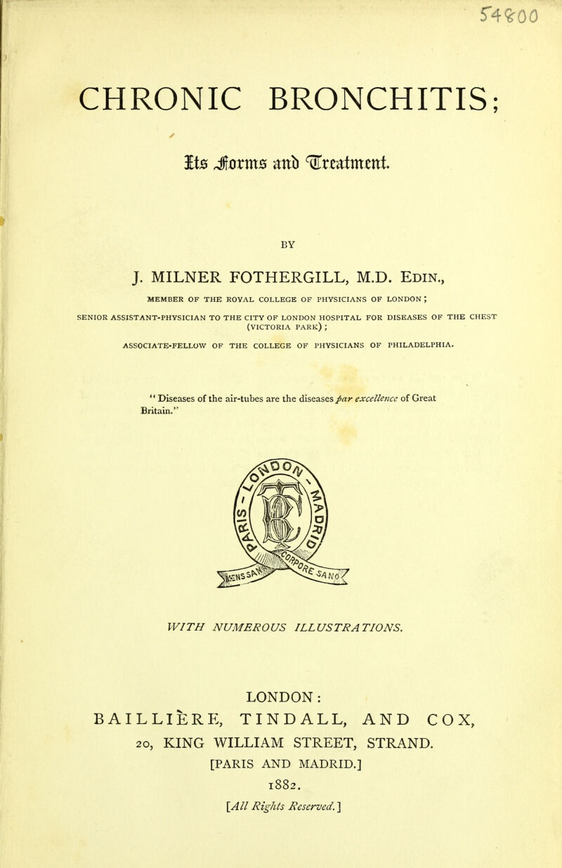 CHRONIC BRONCHITIS; It0 Jorms mh ^xz^tmtnt BY J. MILNER FOTHERGILL, M.D. Edin., MEMBER OF THE ROYAL COLLEGE OF PHYSICIANS OF LONDON ; SENIOR ASSISTANT-PHYSICIAN TO THE CITY OF LONDON HOSPITAL FOR DISEASES OF THE CHEST (VICTORIA park) ; ASSOCIATE-FELLOW OF THE COLLEGE OF PHYSICIANS OF PHILADELPHIA.  Diseases of the air-tubes are the diseases /ar excellence of Great Britain. WITH NUMEROUS ILLUSTRATIONS. LONDON: BAILLIERE, TINDALL, AND COX, 20, KING WILLIAM STREET, STRAND. [PARIS AND MADRID.] 1882. \_All Rights Reserved. ]