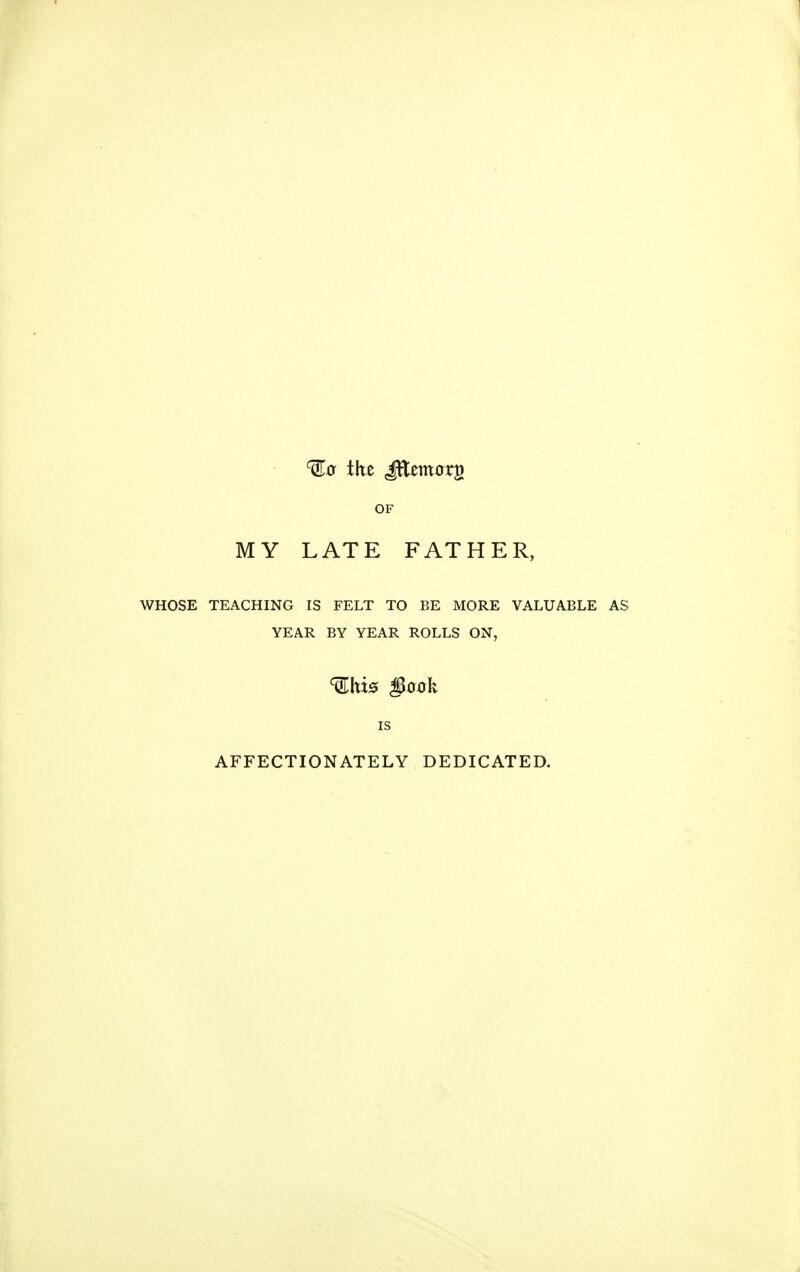 %o the JE^morg OF MY LATE FATHER, WHOSE TEACHING IS FELT TO BE MORE VALUABLE AS YEAR BY YEAR ROLLS ON, ^Ki0 §00k IS AFFECTIONATELY DEDICATED.