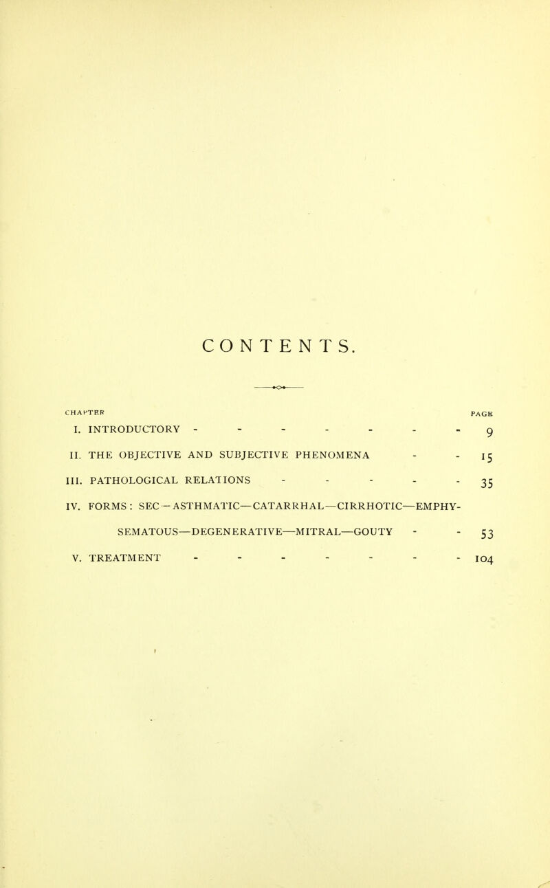 CONTENTS. CHAPTER PAGE I. INTRODUCTORY ------- 9 II. THE OBJECTIVE AND SUBJECTIVE PHENOMENA - 15 III. PATHOLOGICAL RELATIONS - - - - - 35 IV. FORMS: SEC-ASTHMATIC—CATARRHAL—CIRRHOTIC—EMPHY- SEMATOUS—DEGENERATIVE—MITRAL—GOUTY - - 53 V. TREATMENT jq^