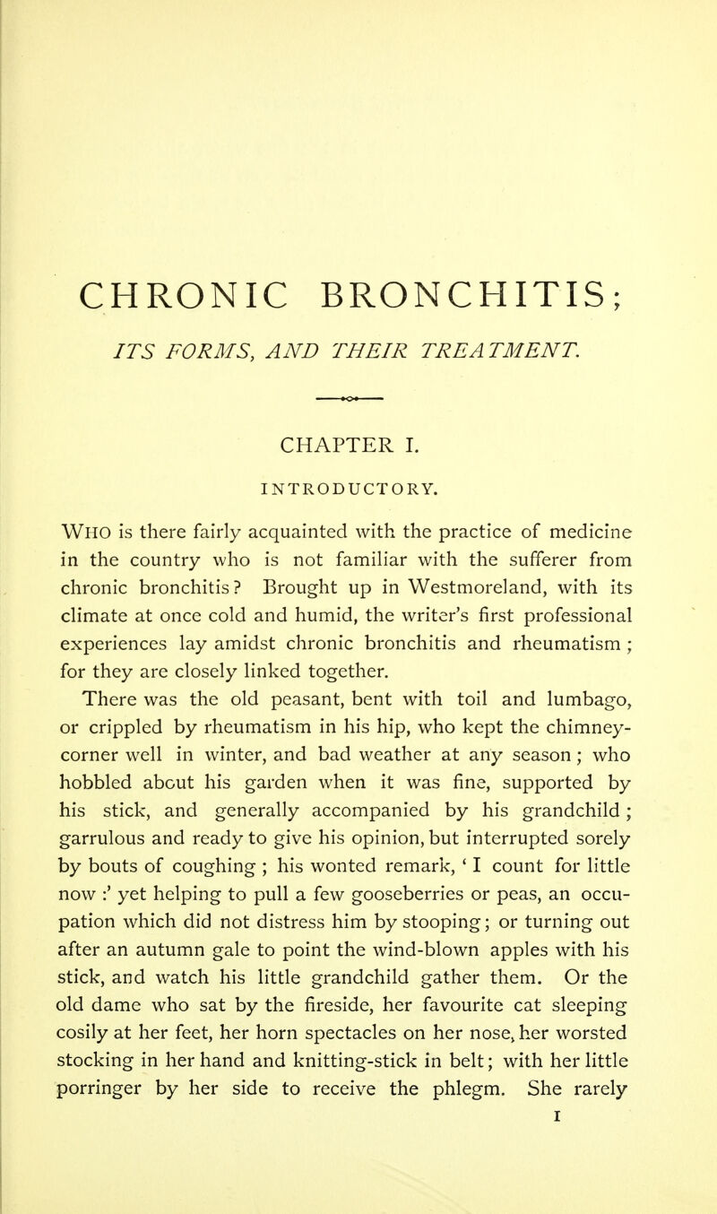 CHRONIC BRONCHITIS; ITS FORMS, AND THEIR TREA TMENT. CHAPTER 1. INTRODUCTORY. Who is there fairly acquainted with the practice of medicine in the country who is not familiar with the sufferer from chronic bronchitis? Brought up in Westmoreland, with its climate at once cold and humid, the writer's first professional experiences lay amidst chronic bronchitis and rheumatism ; for they are closely linked together. There was the old peasant, bent with toil and lumbago, or crippled by rheumatism in his hip, who kept the chimney- corner well in winter, and bad weather at any season; who hobbled about his garden when it was fine, supported by his stick, and generally accompanied by his grandchild; garrulous and ready to give his opinion, but interrupted sorely by bouts of coughing ; his wonted remark, ' I count for little now :' yet helping to pull a few gooseberries or peas, an occu- pation which did not distress him by stooping; or turning out after an autumn gale to point the wind-blown apples with his stick, and watch his little grandchild gather them. Or the old dame who sat by the fireside, her favourite cat sleeping cosily at her feet, her horn spectacles on her nose, her worsted stocking in her hand and knitting-stick in belt; with her little porringer by her side to receive the phlegm. She rarely I