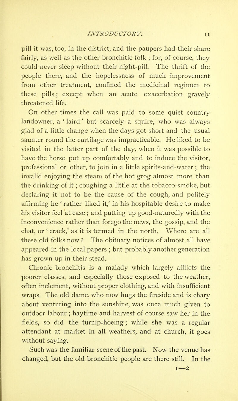 pill it was, too, in the district, and the paupers had their share fairly, as well as the other bronchitic folk ; for, of course, they could never sleep without their night-pill. The thrift of the people there, and the hopelessness of much improvement from other treatment, confined the medicinal regimen to these pills; except when an acute exacerbation gravely threatened life. On other times the call was paid to some quiet country landowner, a ' laird' but scarcely a squire, who was always glad of a little change when the days got short and the usual saunter round the curtilage was impracticable. He liked to be visited in the latter part of the day, when it was possible to have the horse put up comfortably and to induce the visitor, professional or other, to join in a little spirits-and-water ; the invalid enjoying the steam of the hot grog almost more than the drinking of it; coughing a little at the tobacco-smoke, but declaring it not to be the cause of the cough, and politely affirming he * rather liked it,' in his hospitable desire to make his visitor feel at ease ; and putting up good-naturedly with the inconvenience rather than forego the news, the gossip, and the chat, or ' crack,' as it is termed in the north. Where are all these old folks now ? The obituary notices of almost all have appeared in the local papers ; but probably another generation has grown up in their stead. Chronic bronchitis is a malady which largely afflicts the poorer classes, and especially those exposed to the weather, often inclement, without proper clothing, and with insufficient wraps. The old dame, who now hugs the fireside and is chary about venturing into the sunshine, was once much given to outdoor labour ; haytime and harvest of course saw her in the fields, so did the turnip-hoeing; while she was a regular attendant at market in all weathers, and at church, it goes without saying. Such was the familiar scene of the past. Now the venue has changed, but the old bronchitic people are there still. In the I—2