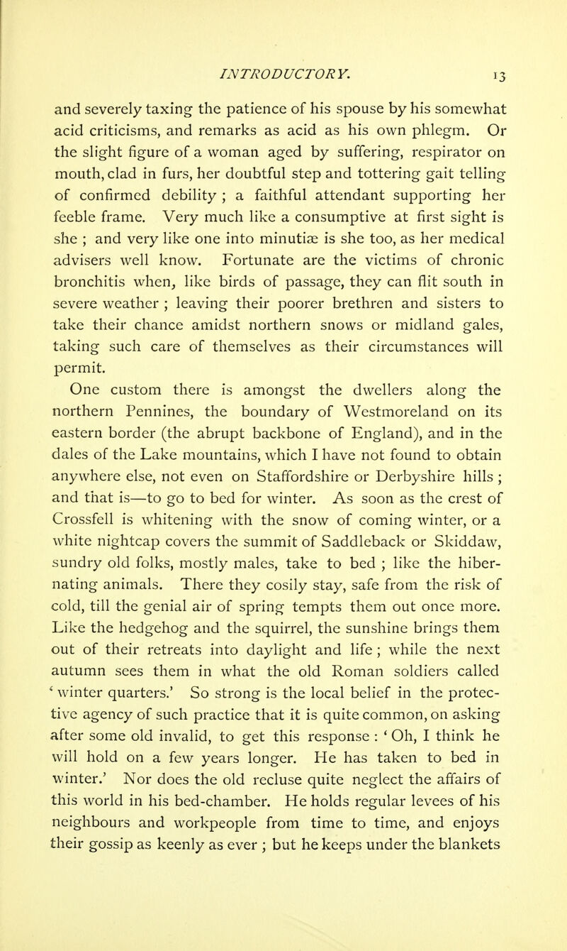 and severely taxing the patience of his spouse by his somewhat acid criticisms, and remarks as acid as his own phlegm. Or the slight figure of a woman aged by suffering, respirator on mouth, clad in furs, her doubtful step and tottering gait telling of confirmed debility ; a faithful attendant supporting her feeble frame. Very much like a consumptive at first sight is she ; and very like one into minutiae is she too, as her medical advisers well know. Fortunate are the victims of chronic bronchitis when_, like birds of passage, they can flit south in severe weather ; leaving their poorer brethren and sisters to take their chance amidst northern snows or midland gales, taking such care of themselves as their circumstances will permit. One custom there is amongst the dwellers along the northern Pennines, the boundary of Westmoreland on its eastern border (the abrupt backbone of England), and in the dales of the Lake mountains, which I have not found to obtain anywhere else, not even on Staffordshire or Derbyshire hills ; and that is—to go to bed for winter. As soon as the crest of Crossfell is whitening with the snow of coming winter, or a white nightcap covers the summit of Saddleback or Skiddaw, sundry old folks, mostly males, take to bed ; like the hiber- nating animals. There they cosily stay, safe from the risk of cold, till the genial air of spring tempts them out once more. Like the hedgehog and the squirrel, the sunshine brings them out of their retreats into daylight and life ; while the next autumn sees them in what the old Roman soldiers called * winter quarters.' So strong is the local belief in the protec- tive agency of such practice that it is quite common, on asking after some old invalid, to get this response : * Oh, I think he will hold on a few years longer. He has taken to bed in winter.' Nor does the old recluse quite neglect the affairs of this world in his bed-chamber. He holds regular levees of his neighbours and workpeople from time to time, and enjoys their gossip as keenly as ever ; but he keeps under the blankets