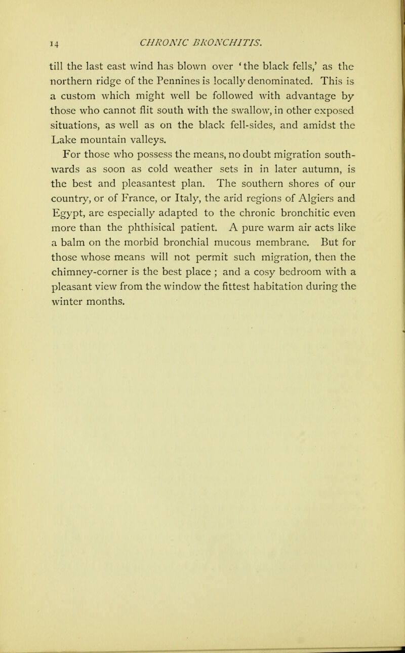 till the last east wind has blown over * the black fells/ as the northern ridge of the Pennines is locally denominated. This is a custom which might well be followed with advantage by those who cannot flit south with the swallow, in other exposed situations, as well as on the black fell-sides, and amidst the Lake mountain valleys. For those who possess the means, no doubt migration south- wards as soon as cold weather sets in in later autumn, is the best and pleasantest plan. The southern shores of our country, or of France, or Italy, the arid regions of Algiers and Egypt, are especially adapted to the chronic bronchitic even more than the phthisical patient. A pure warm air acts like a balm on the morbid bronchial mucous membrane. But for those whose means will not permit such migration, then the chimney-corner is the best place ; and a cosy bedroom with a pleasant view from the window the fittest habitation during the winter months.