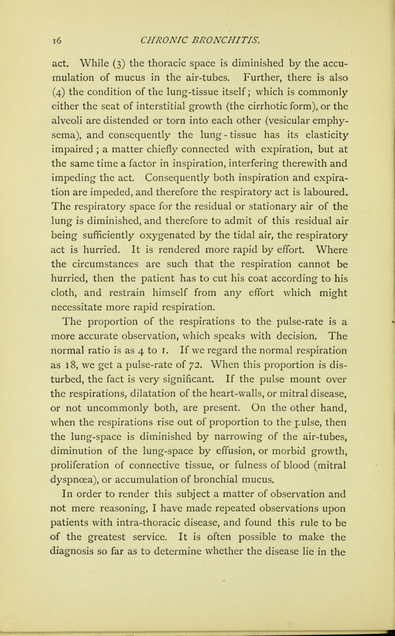act. While (3) the thoracic space is diminished by the accu- mulation of mucus in the air-tubes. Further, there is also (4) the condition of the lung-tissue itself; which is commonly either the seat of interstitial growth (the cirrhotic form), or the alveoli are distended or torn into each other (vesicular emphy- sema), and consequently the lung - tissue has its elasticity impaired ; a matter chiefly connected with expiration, but at the same time a factor in inspiration, interfering therewith and impeding the act. Consequently both inspiration and expira- tion are impeded, and therefore the respiratory act is laboured. The respiratory space for the residual or stationary air of the lung is diminished, and therefore to admit of this residual air being sufficiently oxygenated by the tidal air, the respiratory act is hurried. It is rendered more rapid by effort. Where the circumstances are such that the respiration cannot be hurried, then the patient has to cut his coat according to his cloth, and restrain himself from any effort which might necessitate more rapid respiration. The proportion of the respirations to the pulse-rate is a more accurate observation, which speaks with decision. The normal ratio is as 4 to i. If we regard the normal respiration as 18, we get a pulse-rate of 72. When this proportion is dis- turbed, the fact is very significant. If the pulse mount over the respirations, dilatation of the heart-walls, or mitral disease, or not uncommonly both, are present. On the other hand, when the respirations rise out of proportion to the pulse, then the lung-space is diminished by narrowing of the air-tubes, diminution of the lung-space by effusion, or morbid growth, proliferation of connective tissue, or fulness of blood (mitral dyspnoea), or accumulation of bronchial mucus. In order to render this subject a matter of observation and not mere reasoning, I have made repeated observations upon patients with intra-thoracic disease, and found this rule to be of the greatest service. It is often possible to make the diagnosis so far as to determine whether the disease lie in the