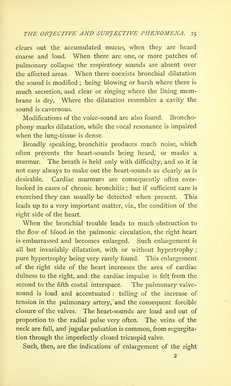 clears out the accumulated mucus, when they are heard coarse and loud. When there are one, or more patches of pulmonary collapse the respiratory sounds are absent over the affected areas. When there coexists bronchial dilatation the sound is modified ; being blowing or harsh where there is much secretion, and clear or ringing where the lining mem- brane is dry. Where the dilatation resembles a cavity the sound is cavernous. Modifications of the voice-sound are also found. Broncho- phony marks dilatation, while the vocal resonance is impaired when the lung-tissue is dense. Broadly speaking, bronchitis produces much noise, which often prevents the heart-sounds being heard, or masks a murmur. The breath is held only with difficulty, and so it is not easy always to make out the heart-sounds as clearly as is desirable. Cardiac murmurs are consequently often over- looked in cases of chronic bronchitis; but if sufficient care is exercised they can usually be detected when present. This leads up to a very important matter, viz., the condition of the right side of the heart. When the bronchial trouble leads to much obstruction to the flow of blood in the pulmonic circulation, the right heart is embarrassed and becomes enlarged. Such enlargement is all but invariably dilatation, with or without hypertrophy ; pure hypertrophy being very rarely found. This enlargement of the right side of the heart increases the area of cardiac dulness to the right, and the cardiac impulse is felt from the second to the fifth costal interspace. The pulmonary valve- sound is loud and accentuated : telling of the increase of tension in the pulmonary artery, 'and the consequent forcible closure of the valves. The heart-sounds are loud and out of proportion to the radial pulse very often. The veins of the neck are full, and jugular pulsation is common, from regurgita- tion through the imperfectly closed tricuspid valve. Such, then, are the indications of enlargement of the right 2