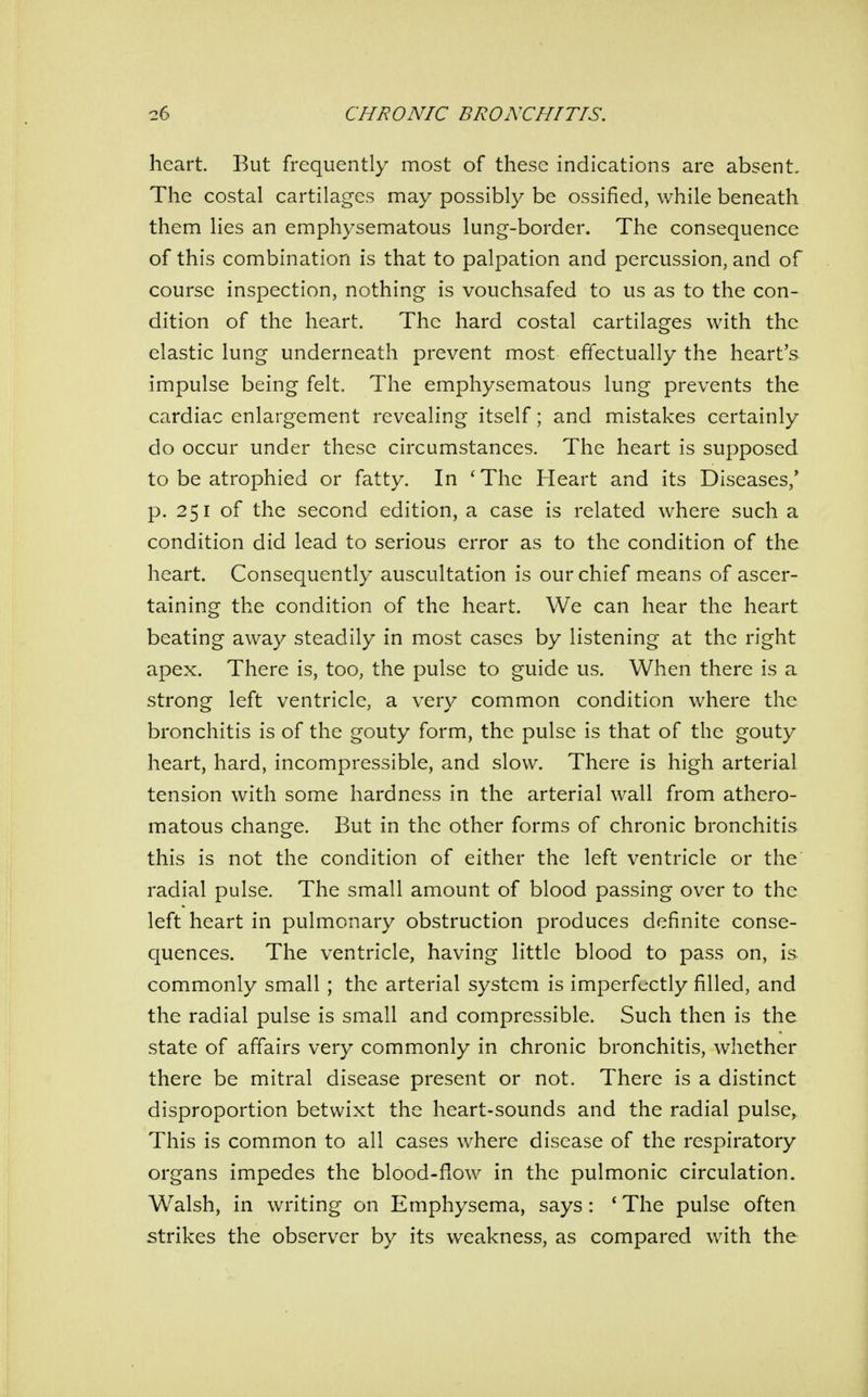 heart. But frequently most of these indications are absent. The costal cartilages may possibly be ossified, while beneath them lies an emphysematous lung-border. The consequence of this combination is that to palpation and percussion, and of course inspection, nothing is vouchsafed to us as to the con- dition of the heart. The hard costal cartilages with the elastic lung underneath prevent most effectually the heart's impulse being felt. The emphysematous lung prevents the cardiac enlargement revealing itself; and mistakes certainly do occur under these circumstances. The heart is supposed to be atrophied or fatty. In 'The Heart and its Diseases/ p. 251 of the second edition, a case is related where such a condition did lead to serious error as to the condition of the heart. Consequently auscultation is our chief means of ascer- taining the condition of the heart. We can hear the heart beating away steadily in most cases by listening at the right apex. There is, too, the pulse to guide us. When there is a strong left ventricle, a very common condition where the bronchitis is of the gouty form, the pulse is that of the gouty heart, hard, incompressible, and slow. There is high arterial tension with some hardness in the arterial wall from athero- matous change. But in the other forms of chronic bronchitis this is not the condition of either the left ventricle or the radial pulse. The small amount of blood passing over to the left heart in pulmonary obstruction produces definite conse- quences. The ventricle, having little blood to pass on, is commonly small ; the arterial system is imperfectly filled, and the radial pulse is small and compressible. Such then is the state of affairs very commonly in chronic bronchitis, whether there be mitral disease present or not. There is a distinct disproportion betwixt the heart-sounds and the radial pulse, This is common to all cases where disease of the respiratory organs impedes the blood-flow in the pulmonic circulation. Walsh, in writing on Emphysema, says: * The pulse often strikes the observer by its weakness, as compared with the