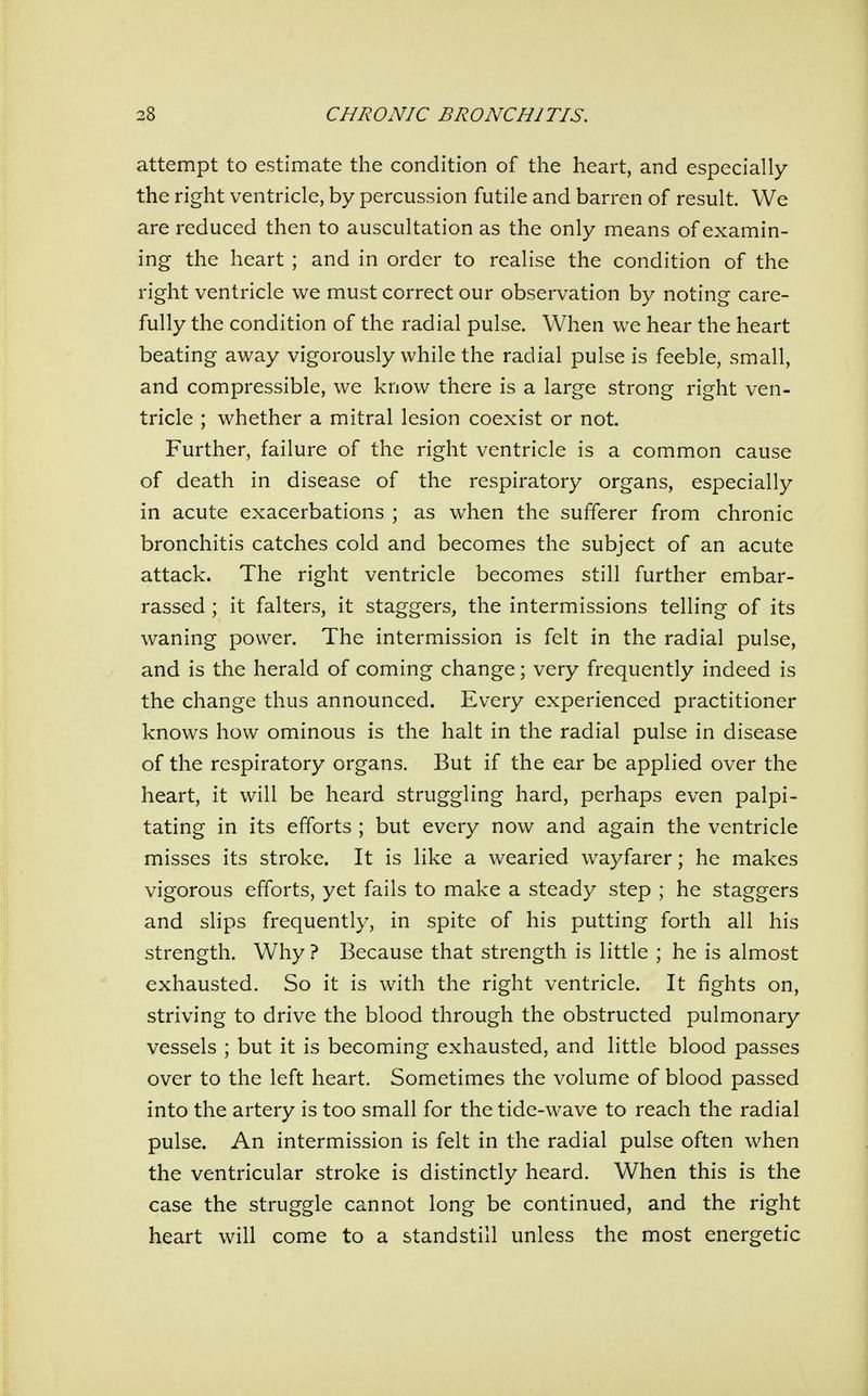 attempt to estimate the condition of the heart, and especially the right ventricle, by percussion futile and barren of result. We are reduced then to auscultation as the only means of examin- ing the heart ; and in order to realise the condition of the right ventricle we must correct our observation by noting care- fully the condition of the radial pulse. When we hear the heart beating away vigorously while the radial pulse is feeble, small, and compressible, we know there is a large strong right ven- tricle ; whether a mitral lesion coexist or not. Further, failure of the right ventricle is a common cause of death in disease of the respiratory organs, especially in acute exacerbations ; as when the sufferer from chronic bronchitis catches cold and becomes the subject of an acute attack. The right ventricle becomes still further embar- rassed ; it falters, it staggers, the intermissions telling of its waning power. The intermission is felt in the radial pulse, and is the herald of coming change; very frequently indeed is the change thus announced. Every experienced practitioner knows how ominous is the halt in the radial pulse in disease of the respiratory organs. But if the ear be applied over the heart, it will be heard struggling hard, perhaps even palpi- tating in its efforts ; but every now and again the ventricle misses its stroke. It is like a wearied wayfarer; he makes vigorous efforts, yet fails to make a steady step ; he staggers and slips frequently, in spite of his putting forth all his strength. W^hy ? Because that strength is little ; he is almost exhausted. So it is with the right ventricle. It fights on, striving to drive the blood through the obstructed pulmonary vessels ; but it is becoming exhausted, and little blood passes over to the left heart. Sometimes the volume of blood passed into the artery is too small for the tide-wave to reach the radial pulse. An intermission is felt in the radial pulse often when the ventricular stroke is distinctly heard. When this is the case the struggle cannot long be continued, and the right heart will come to a standstill unless the most energetic
