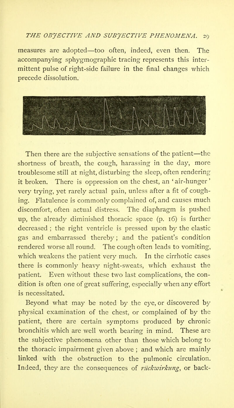 measures are adopted—too often, indeed, even then. The accompanying sphygmographic tracing represents this inter- mittent pulse of right-side failure in the final changes which precede dissolution. Then there are the subjective sensations of the patient—the shortness of breath, the cough, harassing in the day, more troublesome still at night, disturbing the sleep, often rendering it broken. There is oppression on the chest, an ' air-hunger ' very trying, yet rarely actual pain, unless after a fit of cough- ing. Flatulence is commonly complained of, and causes much discomfort, often actual distress. The diaphragm is pushed up, the already diminished thoracic space (p. 16) is further decreased ; the right ventricle is pressed upon by the elastic gas and embarrassed thereby; and the patient's condition rendered worse all round. The cough often leads to vomiting, which weakens the patient very much. In the cirrhotic cases there is commonly heavy night-sweats, which exhaust the patient. Even without these two last complications, the con- dition is often one of great suffering, especially when any effort is necessitated. Beyond what may be noted by the eye, or discovered by physical examination of the chest, or complained of by the patient, there are certain symptoms produced by chronic bronchitis which are well worth bearing in mind. These are the subjective phenomena other than those which belong to the thoracic impairment given above ; and which are mainly linked with the obstruction to the pulmonic circulation. Indeed, they are the consequences of rilckwirkiing, or back-