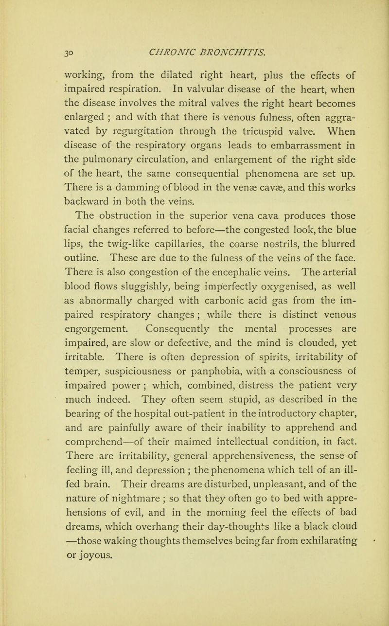 working, from the dilated right heart, plus the effects of impaired respiration. In valvular disease of the heart, when the disease involves the mitral valves the right heart becomes enlarged ; and with that there is venous fulness, often aggra- vated by regurgitation through the tricuspid valve. When disease of the respiratory organs leads to embarrassment in the pulmonary circulation, and enlargement of the right side of the heart, the same consequential phenomena are set up. There is a damming of blood in the venae cavae, and this works backward in both the veins. The obstruction in the superior vena cava produces those facial changes referred to before—the congested look, the blue lips, the twig-like capillaries, the coarse nostrils, the blurred outline. These are due to the fulness of the veins of the face. There is also congestion of the encephalic veins. The arterial blood flows sluggishly, being iaiperfectly oxygenised, as well as abnormally charged with carbonic acid gas from the im- paired respiratory changes ; while there is distinct venous engorgement. Consequently the mental processes are impaired, are slow or defective, and the mind is clouded, yet irritable. There is often depression of spirits, irritability of temper, suspiciousness or panphobia, with a consciousness of impaired power ; which, combined, distress the patient very much indeed. They often seem stupid, as described in the bearing of the hospital out-patient in the introductory chapter, and are painfully aware of their inability to apprehend and comprehend—of their maimed intellectual condition, in fact. There are irritability, general apprehensiveness, the sense of feeling ill, and depression ; the phenomena which tell of an ill- fed brain. Their dreams are disturbed, unpleasant, and of the nature of nightmare ; so that they often go to bed with appre- hensions of evil, and in the morning feel the effects of bad dreams, which overhang their day-thoughts like a black cloud —those waking thoughts themselves being far from exhilarating or joyous.