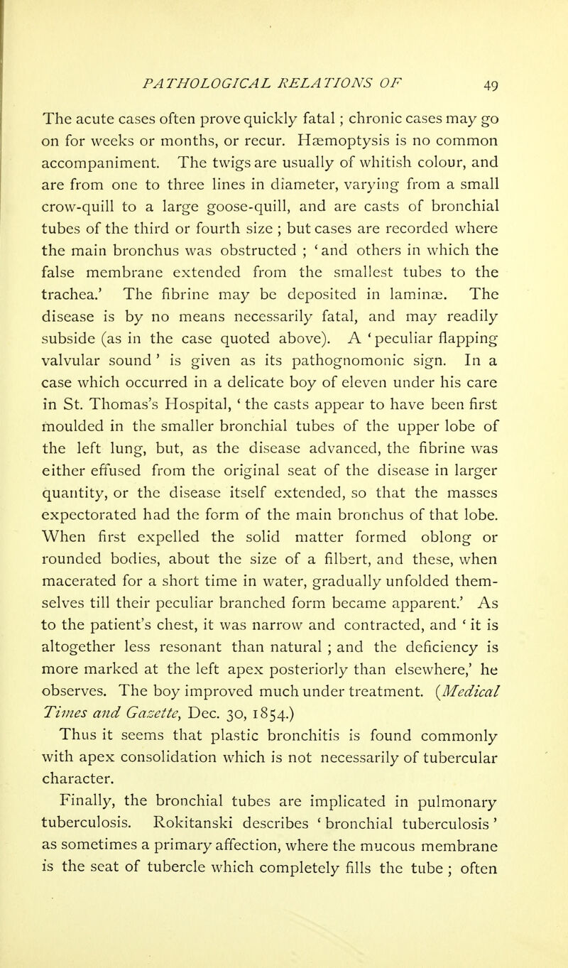 The acute cases often prove quickly fatal; chronic cases may go on for weeks or months, or recur. Haemoptysis is no common accompaniment. The twigs are usually of whitish colour, and are from one to three lines in diameter, varying from a small crow-quill to a large goose-quill, and are casts of bronchial tubes of the third or fourth size ; but cases are recorded where the main bronchus was obstructed ; 'and others in which the false membrane extended from the smallest tubes to the trachea.' The fibrine may be deposited in laminae. The disease is by no means necessarily fatal, and may readily subside (as in the case quoted above). A ' peculiar flapping valvular sound ' is given as its pathognomonic sign. In a case which occurred in a delicate boy of eleven under his care in St. Thomas's Hospital, ' the casts appear to have been first moulded in the smaller bronchial tubes of the upper lobe of the left lung, but, as the disease advanced, the fibrine was either eftused from the original seat of the disease in larger quantity, or the disease itself extended, so that the masses expectorated had the form of the main bronchus of that lobe. When first expelled the solid matter formed oblong or rounded bodies, about the size of a filbert, and these, when macerated for a short time in water, gradually unfolded them- selves till their peculiar branched form became apparent' As to the patient's chest, it was narrow and contracted, and ' it is altogether less resonant than natural ; and the deficiency is more marked at the left apex posteriorly than elsewhere,' he observes. The boy improved much under treatment. (^Medical Times and Gazette^ Dec. 30, 1854.) Thus it seems that plastic bronchitis is found commonly with apex consolidation which is not necessarily of tubercular character. Finally, the bronchial tubes are implicated in pulmonary tuberculosis. Rokitanski describes ' bronchial tuberculosis ' as sometimes a primary affection, where the mucous membrane is the seat of tubercle which completely fills the tube ; often